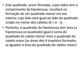 • Este quadrado, assim formado, cujos lados tem o
  comprimento da hipotenusa, resultará na
  formação de um quadrado menor em seu
  inteiror, cujo lado será igual ao lado do quadrado
  criado no menor dos catetos (b = a - c).
• Portanto, o quadrado da hipotenusa tem área (a
  hipotenusa ao quadrado) igual à soma do
  quadrado do cateto menor mais o quadrado do
  cateto maior (as áreas dos 4 trapézios formados
  se igualam à área do quadrado do cateto maior).
 