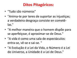 Ditos Pitagóricos:
• "Tudo são números"
• "Anima-te por teres de suportar as injustiças;
  a verdadeira desgraça consiste en cometê-
  las."
• "A melhor maneira que o homem dispõe para
  se aperfeiçoar, é aproximar-se de Deus."
• "A vida é como uma sala de espectáculos:
  entra-se, vê-se e sai-se. "
• "A Evolução é a Lei da Vida, o Número é a Lei
  do Universo, a Unidade é a Lei de Deus."
 