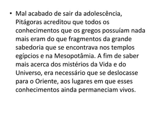 • Mal acabado de sair da adolescência,
  Pitágoras acreditou que todos os
  conhecimentos que os gregos possuíam nada
  mais eram do que fragmentos da grande
  sabedoria que se encontrava nos templos
  egípcios e na Mesopotâmia. A fim de saber
  mais acerca dos mistérios da Vida e do
  Universo, era necessário que se deslocasse
  para o Oriente, aos lugares em que esses
  conhecimentos ainda permaneciam vivos.
 