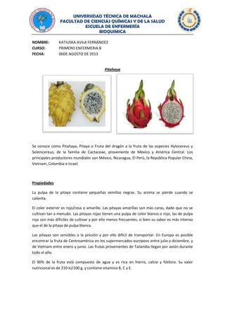 UNIVERSIDAD TÉCNICA DE MACHALA
FACULTAD DE CIENCIAS QUÍMICAS Y DE LA SALUD
ESCUELA DE ENFERMERÍA
BIOQUIMICA
NOMBRE: KATIUSKA AVILA FERNÁNDEZ
CURSO: PRIMERO ENFERMERIA B
FECHA: 06DE AGOSTO DE 2013
Pitahaya
Se conoce como Pitahaya, Pitaya o Fruta del dragón a la fruta de las especies Hylocereus y
Selenicereus, de la familia de Cactaceae, proveniente de México y América Central. Los
principales productores mundiales son México, Nicaragua, El Perú, la República Popular China,
Vietnam, Colombia e Israel.
Propiedades
La pulpa de la pitaya contiene pequeñas semillas negras. Su aroma se pierde cuando se
calienta.
El color exterior es rojo/rosa o amarillo. Las pitayas amarillas son más caras, dado que no se
cultivan tan a menudo. Las pitayas rojas tienen una pulpa de color blanco o rojo, las de pulpa
roja son más difíciles de cultivar y por ello menos frecuentes, si bien su sabor es más intenso
que el de la pitaya de pulpa blanca.
Las pitayas son sensibles a la presión y por ello difícil de transportar. En Europa es posible
encontrar la fruta de Centroamérica en los supermercados europeos entre julio y diciembre, y
de Vietnam entre enero y junio. Las frutas provenientes de Tailandia llegan por avión durante
todo el año.
El 90% de la fruta está compuesto de agua y es rica en hierro, calcio y fósforo. Su valor
nutricional es de 210 kJ/100 g, y contiene vitamina B, C y E.
 