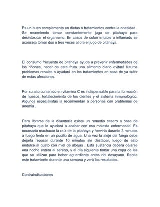 Es un buen complemento en dietas o tratamientos contra la obesidad .
Se recomiendo tomar constantemente jugo de pitahaya para
desintoxicar el organismo. En casos de colon irritable o inflamado se
aconseja tomar dos o tres veces al día el jugo de pitahaya.
El consumo frecuente de pitahaya ayuda a prevenir enfermedades de
los riñones, hacer de esta fruta una alimento diario evitará futuros
problemas renales o ayudará en los tratamientos en caso de ya sufrir
de estas afecciones.
Por su alto contenido en vitamina C es indispensable para la formación
de huesos, fortalecimiento de los dientes y el sistema inmunológico.
Algunos especialistas la recomiendan a personas con problemas de
anemia .
Para librarse de la disentería existe un remedio casero a base de
pitahaya que le ayudará a acabar con esa molesta enfermedad. Es
necesario machacar la raíz de la pitahaya y hervirla durante 3 minutos
a fuego lento en un pocillo de agua. Una vez la aleje del fuego debe
dejarla reposar durante 10 minutos sin destapar, luego de esto
endulce al gusto con miel de abejas . Esta sustancia deberá dejarse
una noche entera al sereno, y al día siguiente tomar una copa de las
que se utilizan para beber aguardiente antes del desayuno. Repita
este tratamiento durante una semana y verá los resultados.
Contraindicaciones
 