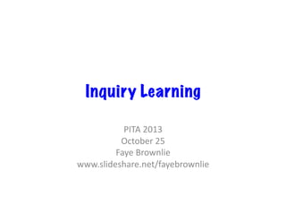 Inquiry Learning
PITA	
  2013	
  
October	
  25	
  
Faye	
  Brownlie	
  
www.slideshare.net/fayebrownlie	
  

 