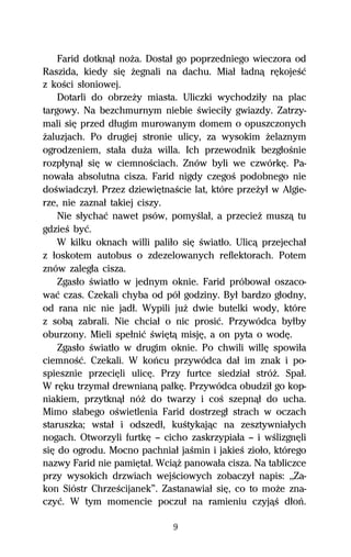 Farid dotknâű noŇa. Dostaű go poprzedniego wieczora od
Raszida, kiedy siĹ Ňegnali na dachu. Miaű űadnâ rĹkojeŔĺ
z koŔci sűoniowej.
    Dotarli do obrzeŇy miasta. Uliczki wychodziűy na plac
targowy. Na bezchmurnym niebie Ŕwieciűy gwiazdy. Zatrzy-
mali siĹ przed dűugim murowanym domem o opuszczonych
Ňaluzjach. Po drugiej stronie ulicy, za wysokim Ňelaznym
ogrodzeniem, staűa duŇa willa. Ich przewodnik bezgűoŔnie
rozpűynâű siĹ w ciemnoŔciach. Znów byli we czwórkĹ. Pa-
nowaűa absolutna cisza. Farid nigdy czegoŔ podobnego nie
doŔwiadczyű. Przez dziewiĹtnaŔcie lat, które przeŇyű w Algie-
rze, nie zaznaű takiej ciszy.
    Nie sűychaĺ nawet psów, pomyŔlaű, a przecieŇ muszâ tu
gdzieŔ byĺ.
    W kilku oknach willi paliűo siĹ Ŕwiatűo. Ulicâ przejechaű
z űoskotem autobus o zdezelowanych reflektorach. Potem
znów zalegűa cisza.
    Zgasűo Ŕwiatűo w jednym oknie. Farid próbowaű oszaco-
waĺ czas. Czekali chyba od póű godziny. Byű bardzo gűodny,
od rana nic nie jadű. Wypili juŇ dwie butelki wody, które
z sobâ zabrali. Nie chciaű o nic prosiĺ. Przywódca byűby
oburzony. Mieli speűniĺ ŔwiĹtâ misjĹ, a on pyta o wodĹ.
    Zgasűo Ŕwiatűo w drugim oknie. Po chwili willĹ spowiűa
ciemnoŔĺ. Czekali. W koºcu przywódca daű im znak i po-
spiesznie przeciĹli ulicĹ. Przy furtce siedziaű stróŇ. Spaű.
W rĹku trzymaű drewnianâ paűkĹ. Przywódca obudziű go kop-
niakiem, przytknâű nóŇ do twarzy i coŔ szepnâű do ucha.
Mimo sűabego oŔwietlenia Farid dostrzegű strach w oczach
staruszka; wstaű i odszedű, kuŔtykajâc na zesztywniaűych
nogach. Otworzyli furtkĹ — cicho zaskrzypiaűa — i wŔlizgnĹli
siĹ do ogrodu. Mocno pachniaű jaŔmin i jakieŔ zioűo, którego
nazwy Farid nie pamiĹtaű. WciâŇ panowaűa cisza. Na tabliczce
przy wysokich drzwiach wejŔciowych zobaczyű napis: ,,Za-
kon Sióstr ChrzeŔcijanek”. Zastanawiaű siĹ, co to moŇe zna-
czyĺ. W tym momencie poczuű na ramieniu czyjâŔ dűoº.

                              9
 