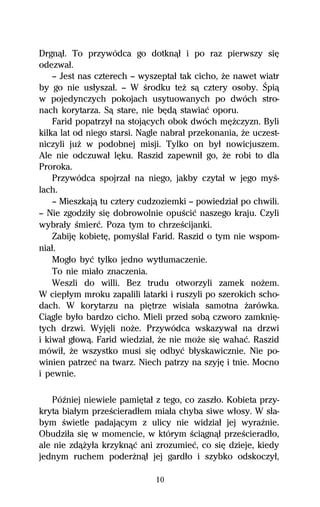 Drgnâű. To przywódca go dotknâű i po raz pierwszy siĹ
odezwaű.
    — Jest nas czterech — wyszeptaű tak cicho, Ňe nawet wiatr
by go nie usűyszaű. — W Ŕrodku teŇ sâ cztery osoby. Śpiâ
w pojedynczych pokojach usytuowanych po dwóch stro-
nach korytarza. Sâ stare, nie bĹdâ stawiaĺ oporu.
    Farid popatrzyű na stojâcych obok dwóch mĹŇczyzn. Byli
kilka lat od niego starsi. Nagle nabraű przekonania, Ňe uczest-
niczyli juŇ w podobnej misji. Tylko on byű nowicjuszem.
Ale nie odczuwaű lĹku. Raszid zapewniű go, Ňe robi to dla
Proroka.
    Przywódca spojrzaű na niego, jakby czytaű w jego myŔ-
lach.
    — Mieszkajâ tu cztery cudzoziemki — powiedziaű po chwili.
— Nie zgodziűy siĹ dobrowolnie opuŔciĺ naszego kraju. Czyli
wybraűy Ŕmierĺ. Poza tym to chrzeŔcijanki.
    ZabijĹ kobietĹ, pomyŔlaű Farid. Raszid o tym nie wspom-
niaű.
    Mogűo byĺ tylko jedno wytűumaczenie.
    To nie miaűo znaczenia.
    Weszli do willi. Bez trudu otworzyli zamek noŇem.
W ciepűym mroku zapalili latarki i ruszyli po szerokich scho-
dach. W korytarzu na piĹtrze wisiaűa samotna Ňarówka.
Ciâgle byűo bardzo cicho. Mieli przed sobâ czworo zamkniĹ-
tych drzwi. WyjĹli noŇe. Przywódca wskazywaű na drzwi
i kiwaű gűowâ. Farid wiedziaű, Ňe nie moŇe siĹ wahaĺ. Raszid
mówiű, Ňe wszystko musi siĹ odbyĺ bűyskawicznie. Nie po-
winien patrzeĺ na twarz. Niech patrzy na szyjĹ i tnie. Mocno
i pewnie.

   PóÎniej niewiele pamiĹtaű z tego, co zaszűo. Kobieta przy-
kryta biaűym przeŔcieradűem miaűa chyba siwe wűosy. W sűa-
bym Ŕwietle padajâcym z ulicy nie widziaű jej wyraÎnie.
Obudziűa siĹ w momencie, w którym Ŕciâgnâű przeŔcieradűo,
ale nie zdâŇyűa krzyknâĺ ani zrozumieĺ, co siĹ dzieje, kiedy
jednym ruchem poderŇnâű jej gardűo i szybko odskoczyű,

                              10
 
