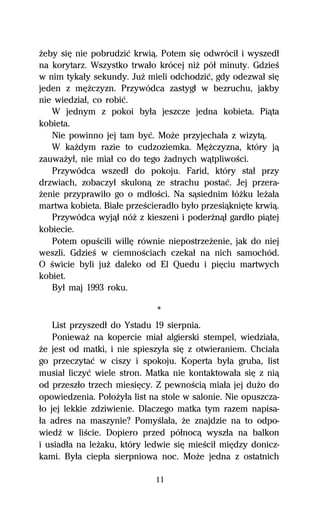 Ňeby siĹ nie pobrudziĺ krwiâ. Potem siĹ odwróciű i wyszedű
na korytarz. Wszystko trwaűo krócej niŇ póű minuty. GdzieŔ
w nim tykaűy sekundy. JuŇ mieli odchodziĺ, gdy odezwaű siĹ
jeden z mĹŇczyzn. Przywódca zastygű w bezruchu, jakby
nie wiedziaű, co robiĺ.
   W jednym z pokoi byűa jeszcze jedna kobieta. Piâta
kobieta.
   Nie powinno jej tam byĺ. MoŇe przyjechaűa z wizytâ.
   W kaŇdym razie to cudzoziemka. MĹŇczyzna, który jâ
zauwaŇyű, nie miaű co do tego Ňadnych wâtpliwoŔci.
   Przywódca wszedű do pokoju. Farid, który staű przy
drzwiach, zobaczyű skulonâ ze strachu postaĺ. Jej przera-
Ňenie przyprawiűo go o mdűoŔci. Na sâsiednim űóŇku leŇaűa
martwa kobieta. Biaűe przeŔcieradűo byűo przesiâkniĹte krwiâ.
   Przywódca wyjâű nóŇ z kieszeni i poderŇnâű gardűo piâtej
kobiecie.
   Potem opuŔcili willĹ równie niepostrzeŇenie, jak do niej
weszli. GdzieŔ w ciemnoŔciach czekaű na nich samochód.
O Ŕwicie byli juŇ daleko od El Quedu i piĹciu martwych
kobiet.
   Byű maj 1993 roku.

                             *
    List przyszedű do Ystadu 19 sierpnia.
    PoniewaŇ na kopercie miaű algierski stempel, wiedziaűa,
Ňe jest od matki, i nie spieszyűa siĹ z otwieraniem. Chciaűa
go przeczytaĺ w ciszy i spokoju. Koperta byűa gruba, list
musiaű liczyĺ wiele stron. Matka nie kontaktowaűa siĹ z niâ
od przeszűo trzech miesiĹcy. Z pewnoŔciâ miaűa jej duŇo do
opowiedzenia. PoűoŇyűa list na stole w salonie. Nie opuszcza-
űo jej lekkie zdziwienie. Dlaczego matka tym razem napisa-
űa adres na maszynie? PomyŔlaűa, Ňe znajdzie na to odpo-
wiedÎ w liŔcie. Dopiero przed póűnocâ wyszűa na balkon
i usiadűa na leŇaku, który ledwie siĹ mieŔciű miĹdzy donicz-
kami. Byűa ciepűa sierpniowa noc. MoŇe jedna z ostatnich

                             11
 