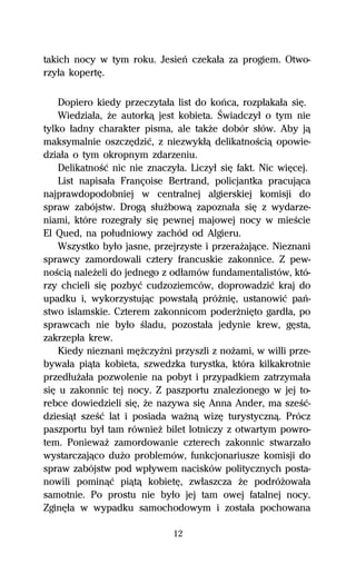 takich nocy w tym roku. Jesieº czekaűa za progiem. Otwo-
rzyűa kopertĹ.

    Dopiero kiedy przeczytaűa list do koºca, rozpűakaűa siĹ.
    Wiedziaűa, Ňe autorkâ jest kobieta. Świadczyű o tym nie
tylko űadny charakter pisma, ale takŇe dobór sűów. Aby jâ
maksymalnie oszczĹdziĺ, z niezwykűâ delikatnoŔciâ opowie-
dziaűa o tym okropnym zdarzeniu.
    DelikatnoŔĺ nic nie znaczyűa. Liczyű siĹ fakt. Nic wiĹcej.
    List napisaűa Françoise Bertrand, policjantka pracujâca
najprawdopodobniej w centralnej algierskiej komisji do
spraw zabójstw. Drogâ sűuŇbowâ zapoznaűa siĹ z wydarze-
niami, które rozegraűy siĹ pewnej majowej nocy w mieŔcie
El Qued, na poűudniowy zachód od Algieru.
    Wszystko byűo jasne, przejrzyste i przeraŇajâce. Nieznani
sprawcy zamordowali cztery francuskie zakonnice. Z pew-
noŔciâ naleŇeli do jednego z odűamów fundamentalistów, któ-
rzy chcieli siĹ pozbyĺ cudzoziemców, doprowadziĺ kraj do
upadku i, wykorzystujâc powstaűâ próŇniĹ, ustanowiĺ paº-
stwo islamskie. Czterem zakonnicom poderŇniĹto gardűa, po
sprawcach nie byűo Ŕladu, pozostaűa jedynie krew, gĹsta,
zakrzepűa krew.
    Kiedy nieznani mĹŇczyÎni przyszli z noŇami, w willi prze-
bywaűa piâta kobieta, szwedzka turystka, która kilkakrotnie
przedűuŇaűa pozwolenie na pobyt i przypadkiem zatrzymaűa
siĹ u zakonnic tej nocy. Z paszportu znalezionego w jej to-
rebce dowiedzieli siĹ, Ňe nazywa siĹ Anna Ander, ma szeŔĺ-
dziesiât szeŔĺ lat i posiada waŇnâ wizĹ turystycznâ. Prócz
paszportu byű tam równieŇ bilet lotniczy z otwartym powro-
tem. PoniewaŇ zamordowanie czterech zakonnic stwarzaűo
wystarczajâco duŇo problemów, funkcjonariusze komisji do
spraw zabójstw pod wpűywem nacisków politycznych posta-
nowili pominâĺ piâtâ kobietĹ, zwűaszcza Ňe podróŇowaűa
samotnie. Po prostu nie byűo jej tam owej fatalnej nocy.
ZginĹűa w wypadku samochodowym i zostaűa pochowana

                              12
 