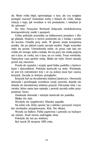dĹ. MoŇe robiĹ bűâd, opowiadajâc o tym, ale czy mogűam
postâpiĺ inaczej? Znalazűam torbĹ z listami do córki. ZdajĹ
relacjĹ z tego, jak weszűam w ich posiadanie, i odsyűam je
do adresata”.
    Do listu Françoise Bertrand doűâczyűa niedokoºczonâ
korespondencjĹ matki i paszport.
    Córka poűoŇyűa przesyűkĹ na balkonowej posadzce i dűu-
go pűakaűa. Dopiero o Ŕwicie podniosűa siĹ z leŇaka i poszűa
do kuchni. Usiadűa przy stole. W gűowie miaűa kompletnâ
pustkĹ. Ale po jakimŔ czasie zaczĹűa myŔleĺ. Nagle wszystko
staűo siĹ proste. UŔwiadomiűa sobie, Ňe przez caűe lata nie
robiűa nic innego, tylko czekaűa. Do tej pory nie miaűa pojĹcia
ani o tym, Ňe czeka, ani o tym, na co czeka. Teraz wiedziaűa.
NajwyŇszy czas speűniĺ misjĹ. Matki nie byűo. Drzwi stanĹűy
przed niâ otworem.
    Poszűa do sypialni i wyjĹűa spod űóŇka pudeűko z kartecz-
kami i dziennikiem. PoűoŇyűa karteczki na stole. Wiedziaűa,
Ňe jest ich czterdzieŔci trzy i Ňe na jednej musi byĺ czarny
krzyŇyk. ZaczĹűa je kolejno przeglâdaĺ.
    KrzyŇyk byű na dwudziestej siódmej karteczce. Otworzyűa
dziennik i przebiegaűa wzrokiem rzĹdy nazwisk, dopóki nie
dotarűa do dwudziestej siódmej pozycji. Odczytaűa imiĹ i na-
zwisko, które sama tam wpisaűa, i powoli zaczĹűa sobie przy-
pominaĺ twarz.
    ZamknĹűa dziennik i wűoŇyűa karteczki do pudeűka.
    Matka nie Ňyje.
    Wyzbyűa siĹ wâtpliwoŔci. Klamka zapadűa.
    Da sobie rok. Ďeby uporaĺ siĹ z Ňaűobâ i poczyniĺ wszyst-
kie niezbĹdne przygotowania. Rok. Nie dűuŇej.
    Wyszűa na balkon. Paliűa papierosa i patrzyűa na budzâce
siĹ miasto. Znad morza nadciâgaűa sűota.
    PoűoŇyűa siĹ tuŇ po siódmej.
    Byű ranek 20 sierpnia 1993 roku.




                              14
 