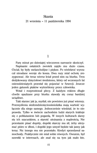Skania
            21 wrzeŔnia — 11 paÎdziernika 1994




                               1
    ParĹ minut po dziesiâtej wieczorem nareszcie skoºczyű.
    Napisanie ostatnich zwrotek zajĹűo mu duŇo czasu.
Chciaű, by byűy melancholijne i piĹkne. Po wielekroĺ wyrzu-
caű nieudane wersje do kosza. Dwa razy miaű ochotĹ zre-
zygnowaĺ. Ale teraz wiersz leŇaű przed nim na biurku. Tren
dedykowany dziĹcioűowi Ŕredniemu, który od wczesnych lat
osiemdziesiâtych przestaű siĹ pojawiaĺ w Szwecji. Jeszcze
jeden gatunek ptaków wytrzebiony przez czűowieka.
    Wstaű i rozprostowaű plecy. Z kaŇdym rokiem dűugie
chwile spĹdzane przy biurku stawaűy siĹ coraz bardziej
uciâŇliwe.
    Taki starzec jak ja, myŔlaű, nie powinien juŇ pisaĺ wierszy.
PrzemyŔlenia siedemdziesiĹciooŔmiolatka majâ wartoŔĺ wy-
űâcznie dla niego samego. JednoczeŔnie wiedziaű, Ňe to nie-
prawda. Tylko w Ŕwiecie zachodnim ludzi starych traktuje
siĹ z pobűaŇaniem lub pogardâ. W innych kulturach darzy
siĹ ich szacunkiem, a staroŔĺ utoŇsamia z mâdroŔciâ. Nie
przestanie pisaĺ dopóty, dopóki starczy mu siű, Ňeby utrzy-
maĺ pióro w dűoni, i dopóki jego umysű bĹdzie tak jasny jak
teraz. Nic innego mu nie pozostaűo. KiedyŔ sprzedawaű sa-
mochody. Praktycznie nie miaű sobie równych. Owszem, byű
szorstki w interesach, ale znaű siĹ na tym jak maűo kto.

                               15
 