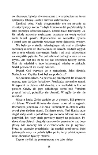 co niepojĹte, byűoby równoznaczne z wtargniĹciem na teren
opatrzony tablicâ: ,,WstĹp surowo wzbroniony”.
    Zamknâű oczy. Nagle przypomniaűo mu siĹ pytanie za
dziesiĹĺ tysiĹcy koron. To byűa koºcówka lat piĹĺdziesiâtych
albo poczâtek szeŔĺdziesiâtych. Czarno-biaűe telewizory. Ja-
kiŔ műody zezowaty mĹŇczyzna uczesany na wodĹ wybraű
sobie temat ,,ptaki”. Odpowiedziaű na wszystkie pytania
i dostaű czek na zawrotnâ wówczas sumĹ dziesiĹciu tysiĹcy.
    Nie byűo go w studiu telewizyjnym, nie staű w dÎwiĹko-
szczelnej kabinie ze sűuchawkami na uszach, siedziaű wygod-
nie w tym wűaŔnie skórzanym fotelu i teŇ znaű odpowiedzi
na wszystkie pytania. Nie potrzebowaű Ňadnego czasu do na-
mysűu. Ale nikt mu za to nie daű dziesiĹciu tysiĹcy koron.
Nikt nie wiedziaű o jego imponujâcej wiedzy o ptakach.
Nadal poŔwiĹcaű im swoje wiersze.
    Drgnâű. CoŔ wyrwaűo go z zamyŔlenia. JakiŔ dÎwiĹk.
Nasűuchiwaű. CzyŇby ktoŔ byű na podwórzu?
    Nie, to niemoŇliwe. Na pewno siĹ przesűyszaű. Im czűowiek
starszy, tym bardziej bojaÎliwy. Pozakűadaű porzâdne zamki.
W sypialni na piĹtrze miaű strzelbĹ, a w szufladzie w kuchni
pistolet. Gdyby do jego odludnego domu pod Ystadem
przyszli intruzi, potrafiűby siĹ obroniĺ. W ogóle by siĹ nie
zawahaű.
    Wstaű z fotela. Znów zakűuűo go w plecach. Ból przycho-
dziű falami. Wstawiű filiŇankĹ do zlewu i spojrzaű na zegarek.
Dochodziűa jedenasta. JuŇ czas. Termometr za oknem wska-
zywaű plus siedem stopni. CiŔnienie rosűo. Nad Skaniâ prze-
ciâgaű sűaby wiatr z poűudniowego zachodu. Idealne warunki,
pomyŔlaű. Tej nocy stada powinny ruszyĺ na poűudnie. Ty-
siâce skrzydlatych dűugodystansowców przefrunie nad jego
gűowâ. Nie zobaczy ich w ciemnoŔciach, ale je wyczuje.
Przez te przeszűo piĹĺdziesiât lat spĹdziű niezliczonâ iloŔĺ
jesiennych nocy na polach tylko po to, Ňeby gdzieŔ wysoko
czuĺ obecnoŔĺ tysiĹcy ptaków.
    CzĹsto myŔlaű, Ňe przemieszcza siĹ caűe niebo.

                              18
 
