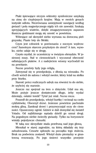 Ptaki Ŕpiewajâce niczym orkiestry symfoniczne umykajâ
na zimĹ do cieplejszych krajów. Majâ w swoich genach
instynkt odlotu. Niezrównana umiejĹtnoŔĺ nawigacji wedűug
gwiazd i pola magnetycznego nigdy ich nie zawodzi. Szukajâ
sprzyjajâcych wiatrów, dziĹki zmagazynowanym zapasom
tűuszczu godzinami mogâ siĹ unosiĺ w powietrzu.
    Wibrujâce od skrzydeű niebo wyrusza na dorocznâ piel-
grzymkĹ. Ptasie loty do Mekki.
    Czym jest czűowiek w porównaniu z nocnym wĹdrow-
cem? Samotnym starcem przykutym do ziemi? A tam, wyso-
ko, niebo udaje siĹ w drogĹ.
    CzĹsto myŔlaű, Ňe uczestniczy w ŔwiĹtym obrzĹdzie. W je-
siennej mszy. Staű w ciemnoŔciach i wyczuwaű obecnoŔĺ
odlatujâcych ptaków. A z nadejŔciem wiosny wychodziű im
na powitanie.
    Nocne przeloty byűy jego religiâ.
    Zatrzymaű siĹ w przedpokoju, z dűoniâ na wieszaku. Po
chwili wróciű do salonu i wűoŇyű sweter, który leŇaű na stoűku
przy biurku.
    StaroŔĺ prócz rozlicznych udrĹk ma równieŇ to do siebie,
Ňe szybciej siĹ marznie.
    Jeszcze raz spojrzaű na tren o dziĹciole. Udaű mu siĹ.
MoŇe poŇyje jeszcze dostatecznie dűugo, Ňeby wydaĺ
dziesiâty, ostatni tomik? Tytuű juŇ miaű. Nocna msza.
    Poszedű do przedpokoju, wűoŇyű kurtkĹ i wcisnâű na czoűo
cyklistówkĹ. Otworzyű drzwi. Jesienne powietrze pachniaűo
mokrâ glinâ. Zamknâű drzwi i przyzwyczajaű oczy do ciem-
noŔci. Opuszczony ogród. GdzieŔ w dali domyŔlaű siĹ Ŕwiateű
Ystadu. Od najbliŇszego sâsiada dzieliű go szmat drogi.
Na pogodnym niebie Ŕwieciűy gwiazdy. Tylko na horyzoncie
wisiaűy pojedyncze chmurki.
    W takâ noc skrzydlate stada przefrunâ nad jego gűowâ.
    Mieszkaű w starej zagrodzie, na którâ skűadaűy siĹ trzy
zabudowania. Czwarte spűonĹűo na poczâtku tego stulecia.
Bruk na podwórzu zostawiű. WűoŇyű duŇo pieniĹdzy w grun-
townâ renowacjĹ. Po jego Ŕmierci wszystko przejmie

                              19
 