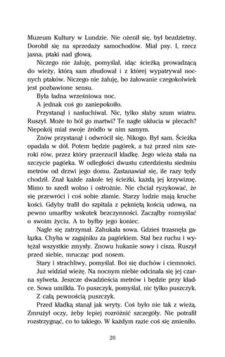 Muzeum Kultury w Lundzie. Nie oŇeniű siĹ, byű bezdzietny.
Dorobiű siĹ na sprzedaŇy samochodów. Miaű psy. I, rzecz
jasna, ptaki nad gűowâ.
    Niczego nie ŇaűujĹ, pomyŔlaű, idâc ŔcieŇkâ prowadzâcâ
do wieŇy, którâ sam zbudowaű i z której wypatrywaű noc-
nych ptaków. Niczego nie ŇaűujĹ, bo Ňaűowanie czegokolwiek
jest pozbawione sensu.
    Byűa űadna wrzeŔniowa noc.
    A jednak coŔ go zaniepokoiűo.
    Przystanâű i nasűuchiwaű. Nic, tylko sűaby szum wiatru.
Ruszyű. MoŇe to ból go martwi? Te nagűe ukűucia w plecach?
Niepokój miaű swoje Îródűo w nim samym.
    Znów przystanâű i odwróciű siĹ. Nikogo. Byű sam. ŚcieŇka
opadaűa w dóű. Potem bĹdzie pagórek, a tuŇ przed nim sze-
roki rów, przez który przerzuciű kűadkĹ. Jego wieŇa staűa na
szczycie pagórka. W odlegűoŔci dwustu czterdziestu siedmiu
metrów od drzwi jego domu. Zastanawiaű siĹ, ile razy tĹdy
chodziű. Znaű kaŇde zakole tej ŔcieŇki, kaŇdâ jej krzywiznĹ.
Mimo to szedű wolno i ostroŇnie. Nie chciaű ryzykowaĺ, Ňe
siĹ przewróci i coŔ sobie zűamie. Starzy ludzie majâ kruche
koŔci. Gdyby trafiű do szpitala z pĹkniĹtâ koŔciâ udowâ, na
pewno umarűby wskutek bezczynnoŔci. Zaczâűby rozmyŔlaĺ
o swoim Ňyciu. A to byűby jego koniec.
    Nagle siĹ zatrzymaű. Zahukaűa sowa. GdzieŔ trzasnĹűa ga-
űâzka. Chyba w zagajniku za pagórkiem. Staű bez ruchu i wy-
tĹŇaű wszystkie zmysűy. Znowu hukanie sowy i cisza. Ruszyű
przed siebie, mruczâc pod nosem.
    Stary i strachliwy, pomyŔlaű. Boi siĹ duchów i ciemnoŔci.
    JuŇ widziaű wieŇĹ. Na nocnym niebie odcinaűa siĹ jej czar-
na sylweta. Jeszcze dwadzieŔcia metrów i bĹdzie przy kűad-
ce. Sowa umilkűa. To puszczyk, pomyŔlaű, nic tylko puszczyk.
    Z caűâ pewnoŔciâ puszczyk.
    Przed kűadkâ stanâű jak wryty. CoŔ byűo nie tak z wieŇâ.
ZmruŇyű oczy, Ňeby lepiej rozróŇniĺ szczegóűy. Nie potrafiű
rozstrzygnâĺ, co to takiego. W kaŇdym razie coŔ siĹ zmieniűo.

                              20
 