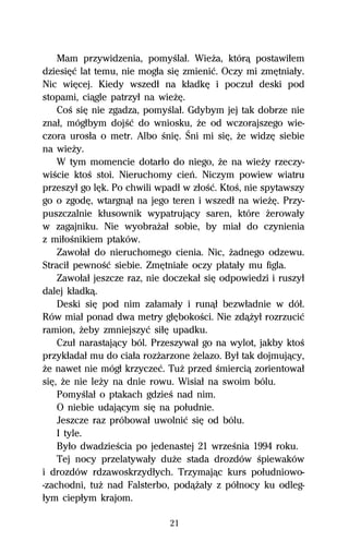 Mam przywidzenia, pomyŔlaű. WieŇa, którâ postawiűem
dziesiĹĺ lat temu, nie mogűa siĹ zmieniĺ. Oczy mi zmĹtniaűy.
Nic wiĹcej. Kiedy wszedű na kűadkĹ i poczuű deski pod
stopami, ciâgle patrzyű na wieŇĹ.
    CoŔ siĹ nie zgadza, pomyŔlaű. Gdybym jej tak dobrze nie
znaű, mógűbym dojŔĺ do wniosku, Ňe od wczorajszego wie-
czora urosűa o metr. Albo ŔniĹ. Śni mi siĹ, Ňe widzĹ siebie
na wieŇy.
    W tym momencie dotarűo do niego, Ňe na wieŇy rzeczy-
wiŔcie ktoŔ stoi. Nieruchomy cieº. Niczym powiew wiatru
przeszyű go lĹk. Po chwili wpadű w zűoŔĺ. KtoŔ, nie spytawszy
go o zgodĹ, wtargnâű na jego teren i wszedű na wieŇĹ. Przy-
puszczalnie kűusownik wypatrujâcy saren, które Ňerowaűy
w zagajniku. Nie wyobraŇaű sobie, by miaű do czynienia
z miűoŔnikiem ptaków.
    Zawoűaű do nieruchomego cienia. Nic, Ňadnego odzewu.
Straciű pewnoŔĺ siebie. ZmĹtniaűe oczy pűataűy mu figla.
    Zawoűaű jeszcze raz, nie doczekaű siĹ odpowiedzi i ruszyű
dalej kűadkâ.
    Deski siĹ pod nim zaűamaűy i runâű bezwűadnie w dóű.
Rów miaű ponad dwa metry gűĹbokoŔci. Nie zdâŇyű rozrzuciĺ
ramion, Ňeby zmniejszyĺ siűĹ upadku.
    Czuű narastajâcy ból. Przeszywaű go na wylot, jakby ktoŔ
przykűadaű mu do ciaűa rozŇarzone Ňelazo. Byű tak dojmujâcy,
Ňe nawet nie mógű krzyczeĺ. TuŇ przed Ŕmierciâ zorientowaű
siĹ, Ňe nie leŇy na dnie rowu. Wisiaű na swoim bólu.
    PomyŔlaű o ptakach gdzieŔ nad nim.
    O niebie udajâcym siĹ na poűudnie.
    Jeszcze raz próbowaű uwolniĺ siĹ od bólu.
    I tyle.
    Byűo dwadzieŔcia po jedenastej 21 wrzeŔnia 1994 roku.
    Tej nocy przelatywaűy duŇe stada drozdów Ŕpiewaków
i drozdów rdzawoskrzydűych. Trzymajâc kurs poűudniowo-
-zachodni, tuŇ nad Falsterbo, podâŇaűy z póűnocy ku odleg-
űym ciepűym krajom.

                             21
 