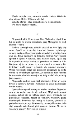 *
   Kiedy zapadűa cisza, ostroŇnie zeszűa z wieŇy. OŔwietliűa
rów latarkâ. Holger Eriksson nie Ňyű.
   Zgasiűa latarkĹ i staűa nieruchomo w ciemnoŔciach.
   Po chwili szybko odeszűa.



                              2
    W poniedziaűek 26 wrzeŔnia Kurt Wallander obudziű siĹ
tuŇ po piâtej w swoim mieszkaniu przy Mariagatan w Ŕród-
mieŔciu Ystadu.
    Ledwie otworzyű oczy, usiadű i spojrzaű na rĹce. Byűy brâ-
zowe. Opadű na poduszkĹ i sűuchaű deszczu bĹbniâcego
w okno sypialni. Z przyjemnoŔciâ pomyŔlaű o podróŇy, którâ
dwa dni temu zakoºczyű na lotnisku Kastrup. Caűy tydzieº
spĹdziű z ojcem w Rzymie. Byűo bardzo ciepűo, opaliű siĹ.
W najwiĹksze upaűy siadali po poűudniu na űawce w Villa
Borghese; ojciec w cieniu, on — bez koszuli — na sűoºcu. Byű
to jedyny punkt sporny w trakcie ich wspólnej wyprawy.
Ojciec nie potrafiű pojâĺ jego próŇnoŔci polegajâcej na odda-
waniu siĹ sűonecznym kâpielom. Ale ta róŇnica zdaº nie mia-
űa znaczenia, chodziűo raczej o to, Ňeby nadaĺ ich podróŇy
jakiŔ wymiar.
    Wspaniaűa podróŇ, pomyŔlaű Wallander, leŇâc w űóŇku.
Byűem z ojcem w Rzymie i wszystko siĹ udaűo nadspodzie-
wanie dobrze.
    Spojrzaű na zegarek stojâcy na stoliku tuŇ obok. Tego dnia
wracaű na sűuŇbĹ. Ale siĹ nie spieszyű. Mógű sobie jeszcze
poleŇeĺ. Zabraű siĹ do lektury gazet, które przeglâdaű po-
przedniego wieczora. Zaczâű od wyników wyborów parla-
mentarnych. PoniewaŇ byű wtedy w Rzymie, gűosowaű za
poŔrednictwem poczty. Okazaűo siĹ, Ňe socjaldemokraci do-
stali przeszűo czterdzieŔci piĹĺ procent gűosów. Ale co to
wűaŔciwie znaczy? Czy coŔ siĹ zmieni?

                              22
 