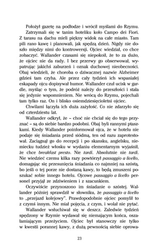 PoűoŇyű gazetĹ na podűodze i wróciű myŔlami do Rzymu.
    Zatrzymali siĹ w tanim hoteliku koűo Campo dei Fiori.
Z tarasu na dachu mieli piĹkny widok na caűe miasto. Tam
pili rano kawĹ i planowali, jak spĹdzâ dzieº. Nigdy nie do-
szűo miĹdzy nimi do kontrowersji. Ojciec wiedziaű, co chce
zobaczyĺ. Wallander czasami siĹ niepokoiű, Ňe to za duŇo,
Ňe ojciec nie da rady. I bez przerwy go obserwowaű, wy-
patrujâc jakichŔ zaburzeº i oznak duchowej nieobecnoŔci.
Obaj wiedzieli, Ňe choroba o dziwacznej nazwie Alzheimer
gdzieŔ tam czyha. Ale przez caűy tydzieº ich wspaniaűej
eskapady ojcu dopisywaű humor. Wallander czuű ucisk w gar-
dle, myŔlâc o tym, Ňe podróŇ naleŇy do przeszűoŔci i staűa
siĹ jedynie wspomnieniem. Nie wrócâ do Rzymu, pojechali
tam tylko raz. On i blisko osiemdziesiĹcioletni ojciec.
    Chwilami űâczyűa ich duŇa zaŇyűoŔĺ. Co nie zdarzyűo siĹ
od czterdziestu lat.
    Wallander odkryű, Ňe — choĺ nie chciaű siĹ do tego przy-
znaĺ — sâ do siebie bardzo podobni. Obaj byli rannymi ptasz-
kami. Kiedy Wallander poinformowaű ojca, Ňe w hotelu nie
podaje siĹ Ŕniadania przed siódmâ, ten od razu zaprotesto-
waű. Zaciâgnâű go do recepcji i po skansku, angielsku, nie-
miecku tudzieŇ wűosku w wydaniu elementarnym wyjaŔniű,
Ňe chce breakfast presto. Nie tardi. Absolutnie nie tardi.
Nie wiedzieĺ czemu kilka razy powtórzyű passaggio a livello,
domagajâc siĹ przesuniĹcia Ŕniadania co najmniej na szóstâ,
bo jeŔli o tej porze nie dostanâ kawy, to bĹdâ zmuszeni po-
szukaĺ sobie innego hotelu. Ojcowe passaggio a livello per-
sonel przyjâű ze zdziwieniem i z szacunkiem.
    OczywiŔcie przynoszono im Ŕniadanie o szóstej. Wal-
lander póÎniej sprawdziű w sűowniku, Ňe passaggio a livello
to ,,przejazd kolejowy”. Prawdopodobnie ojciec pomyliű to
z czymŔ innym. Nie miaű pojĹcia, z czym, i wolaű nie pytaĺ.
    Wallander wsűuchiwaű siĹ w deszcz. Zaledwie tydzieº
spĹdzony w Rzymie wydawaű siĹ niemajâcym koºca, osza-
űamiajâcym przeŇyciem. Ojciec byű stanowczy nie tylko
w kwestii porannej kawy, z duŇâ pewnoŔciâ siebie oprowa-

                             23
 