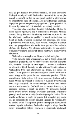 dzaű go po mieŔcie. Po prostu wiedziaű, co chce zobaczyĺ.
Ďadnych na chybiű trafiű. Wallander zrozumiaű, Ňe ojciec pla-
nowaű tĹ podróŇ od lat, on zaŔ wziâű udziaű w pielgrzymce
w charakterze stale obecnego, acz niewidzialnego giermka.
Nigdy nie pozna wszystkich jej tajników. Ojciec pojechaű do
Rzymu, by zobaczyĺ coŔ, co duŇo wczeŔniej przeŇyű.
    Trzeciego dnia zwiedzali KaplicĹ Sykstyºskâ. Blisko go-
dzinĹ ojciec wpatrywaű siĹ w sklepienie z freskami Michaűa
Anioűa. Jakby kierowaű bezsűownâ modlitwĹ wprost do nie-
ba. Wallander szybko siĹ poddaű, od zadzierania gűowy roz-
bolaű go kark. Owszem, zobaczyű coŔ piĹknego, ale ojciec
z pewnoŔciâ widziaű duŇo, duŇo wiĹcej. PomyŔlaű bluÎnier-
czo, czy przypadkiem nie szuka tam gűuszca albo zachodu
sűoºca. Nie, bzdura. Nie ulegaűo wâtpliwoŔci, Ňe jego ojciec,
odpustowy malarz, podziwiaű dzieűo mistrza w intensywnym
skupieniu.
    Wallander otworzyű oczy. Deszcz bĹbniű o szyby.
    Tego samego dnia wieczorem, a byű to trzeci dzieº ich
rzymskiej przygody, nie wiedzieĺ czemu powziâű podejrze-
nie, Ňe ojciec szykuje siĹ do czegoŔ, co zamierza zachowaĺ
w tajemnicy. Zjedli kolacjĹ na Via Vittorio Veneto, zdaniem
Wallandera byűo tam stanowczo za drogo, ale ojciec siĹ
uparű. To ich pierwsza i ostatnia wspólna podróŇ do Rzymu,
wiĹc mogâ sobie pozwoliĺ na przyzwoity posiűek. PóÎniej
powoli ruszyli do hotelu. Byű ciepűy wieczór, dookoűa peűno
ludzi. Ojciec opowiadaű o freskach w Kaplicy Sykstyºskiej.
Dwa razy zabűâdzili. Po Ŕniadaniowym buncie ojca trakto-
wano z duŇâ atencjâ. Odebrali klucze, czemu towarzyszyűy
grzeczne ukűony, i poszli na piĹtro. W korytarzu Ňyczyli
sobie dobrej nocy i zniknĹli w swoich pokojach. Wallander
poűoŇyű siĹ i sűuchaű dÎwiĹków dobiegajâcych z ulicy. MoŇe
myŔlaű o Bajbie, a moŇe po prostu juŇ zasypiaű, gdy nagle
coŔ go zaniepokoiűo. WűoŇyű szlafrok i zszedű do recepcji. By-
űo bardzo cicho. Na zapleczu portier i recepcjonista w jednej
osobie oglâdaű telewizjĹ. Wallander kupiű u niego butelkĹ
wody mineralnej. Műody czűowiek o ciemnych falujâcych

                              24
 