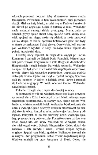 wűosach pracowaű nocami, Ňeby sfinansowaĺ swoje studia
teologiczne. Powiedziaű o tym Wallanderowi przy pierwszej
okazji. Miaű na imiĹ Mario, urodziű siĹ w Padwie i znakomi-
cie mówiű po angielsku. Stojâc z butelkâ w rĹku, Wallander
nagle usűyszaű samego siebie proszâcego Maria, Ňeby go
obudziű, gdyby ojciec chciaű nocâ opuŔciĺ hotel. Műody czűo-
wiek spojrzaű na niego; moŇe siĹ zdziwiű, a moŇe pracowaű
juŇ tak dűugo, Ňe Ňadne Ňyczenia hotelowych goŔci nie byűy
w stanie go zaskoczyĺ. Skinâű gűowâ. OczywiŔcie, jeŔli starszy
pan Wallander wyjdzie w nocy, on natychmiast zapuka do
pokoju trzydzieŔci dwa.
    I szóstej nocy zapukaű. W ciâgu dnia krâŇyli po Forum
Romanum i zajrzeli do Galerii Doria Pamphili. PóÎniej prze-
szli podziemnymi korytarzami z Villa Borghese do Schodów
Hiszpaºskich i zjedli kolacjĹ. Na widok rachunku Wallander
osűupiaű. To byű jeden z ich ostatnich wspólnych wieczorów,
równie ciepűy jak wszystkie poprzednie, wspaniaűa podróŇ
dobiegaűa koºca. Ojciec jak zwykle tryskaű energiâ. Spacero-
wali po mieŔcie, w jednej z kafejek wypili kawĹ i stuknĹli
siĹ kieliszkami grappy. W hotelu odebrali klucze i Wallander
natychmiast zasnâű.
    Pukanie rozlegűo siĹ o wpóű do drugiej w nocy.
    W pierwszej chwili nie wiedziaű, gdzie jest. Maűo przytom-
ny zerwaű siĹ z űóŇka i otworzyű drzwi. Mario nienagannym
angielskim poinformowaű, Ňe starszy pan, ojciec signora Wal-
landera, wűaŔnie opuŔciű hotel. Wallander bűyskawicznie siĹ
ubraű i wybiegű. Ojciec pewnym krokiem maszerowaű po dru-
giej stronie ulicy. Ruszyű za nim, zachowujâc bezpiecznâ od-
legűoŔĺ. PomyŔlaű, Ňe po raz pierwszy Ŕledzi wűasnego ojca.
Jego przeczucia siĹ potwierdziűy. Poczâtkowo nie bardzo wie-
dziaű, dokâd idâ. Ale kiedy zanurzyli siĹ w wâskie zauűki,
nie miaű wâtpliwoŔci. Schody Hiszpaºskie. Ojciec dotarű do
koŔcioűa u ich szczytu i usiadű. Czarna kropka wysoko
w górze. SpĹdziű tam blisko godzinĹ. Wallander trzymaű siĹ
w ukryciu. Nie przypominaű sobie równie zagadkowej misji.
Wkrótce znaleÎli siĹ przy fontannie di Trevi. Ojciec nie

                              25
 