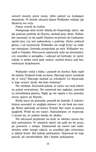 wrzuciű monety przez ramiĹ, tylko patrzyű na tryskajâce
strumienie. W Ŕwietle ulicznej latarni Wallander widziaű, jak
bűyszczâ mu oczy.
    Potem wrócili do hotelu.
    NastĹpnego dnia lecieli Alitaliâ do Kopenhagi; ojciec, tak
jak podczas podróŇy do Rzymu, siedziaű przy oknie. Wallan-
der zauwaŇyű, Ňe siĹ opaliű. Dopiero na promie do Limhamnu
spytaű ojca, czy jest zadowolony z podróŇy. Ojciec pokiwaű
gűowâ i coŔ wymruczaű. Wallander nie mógű liczyĺ na wiĹk-
szy entuzjazm. Gertruda przyjechaűa po nich. Wallander wy-
siadű w Ystadzie. Wieczorem zadzwoniű, Ňeby siĹ dowiedzieĺ,
czy wszystko w porzâdku, i usűyszaű od Gertrudy, Ňe ojciec
maluje w atelier swój staűy motyw: zachód sűoºca nad bez-
wietrznym krajobrazem.

     Wallander wstaű z űóŇka i poszedű do kuchni. Byűo wpóű
do szóstej. Nastawiű wodĹ na kawĹ. Dlaczego ojciec wymknâű
siĹ w nocy? Dlaczego siedziaű na schodach? Co bűyszczaűo
w jego oczach, kiedy staű koűo fontanny?
     Nie wiedziaű. Zrozumiaű jednak, Ňe ojciec ma swój sekret-
ny pejzaŇ wewnĹtrzny. Nie zamierzaű tam zaglâdaĺ, pozostaű
za niewidzialnâ granicâ. Nigdy go nie zapyta o ten samotny
nocny spacer po Rzymie.
     Kiedy kawa siĹ gotowaűa, poszedű do űazienki. Z zadowo-
leniem zauwaŇyű, Ňe wyglâda zdrowo i Ňe nie brak mu ener-
gii. Wűosy spűowiaűy od sűoºca. Przytyű. Byĺ moŇe za sprawâ
spaghetti. Wolaű siĹ nie waŇyĺ. NajwaŇniejsze, Ňe wypoczâű.
I cieszyű siĹ, Ňe podróŇ doszűa do skutku.
     Nie odczuwaű przykroŔci na myŔl, Ňe wkrótce znowu bĹ-
dzie policjantem. W ostatnich latach nie paliű siĹ do pracy
po powrocie z urlopu. Zastanawiaű siĹ nawet nad znale-
zieniem sobie innego zajĹcia, na przykűad jako ochroniarz
w jakiejŔ firmie. Byű jednak policjantem. Dojrzewaű do tego
powoli, ale nieodwoűalnie. Byű i bĹdzie policjantem.

                              26
 