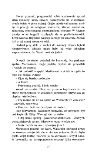 Biorâc prysznic, przypomniaű sobie wydarzenia sprzed
kilku miesiĹcy, kiedy Szwecji poszczĹŔciűo siĹ w mistrzos-
twach Ŕwiata w piűce noŇnej. Ciâgle przeŇywaű katusze, myŔ-
lâc o poŔcigu za seryjnym mordercâ, którym okazaű siĹ
zaburzony emocjonalnie czternastoletni chűopiec. W Rzymie
pamiĹĺ o tej tragedii rozpűynĹűa siĹ w podŔwiadomoŔci.
Teraz wróciűa. Rzymskie wakacje niczego nie zmieniűy. Znowu
byű w tej samej rzeczywistoŔci.
    Siedziaű przy stole w kuchni do siódmej. Deszcz bĹbniű
nieprzerwanie. Wűoskie upaűy byűy juŇ tylko odlegűym
wspomnieniem. Do Skanii zawitaűa jesieº.

    O wpóű do ósmej pojechaű do komendy. Na parkingu
spotkaű Martinssona. Ciâgle padaűo. Szybko siĹ przywitali
i ruszyli do wejŔcia.
    — Jak podróŇ? — spytaű Martinsson. — A tak w ogóle to
miűo ciĹ znowu widzieĺ.
    — Ojcu siĹ bardzo podobaűo.
    — A tobie?
    — Przyjemna podróŇ. I byűo ciepűo.
    Weszli do Ŕrodka. Ebba, od przeszűo trzydziestu lat na
etacie recepcjonistki w ystadzkiej komendzie, przywitaűa go
ciepűym uŔmiechem.
    — Czy moŇna siĹ aŇ tak opaliĺ we Wűoszech we wrzeŔniu?
— zapytaűa, zdziwiona.
    — Owszem. JeŔli siĹ przebywa na sűoºcu.
    Idâc korytarzem, Wallander pomyŔlaű, Ňe powinien byű
coŔ kupiĺ dla Ebby. Wkurzyű siĹ na siebie.
    — Tutaj cisza i spokój — powiedziaű Martinsson. — Ďadnych
powaŇniejszych spraw. WűaŔciwie jedno wielkie nic.
    — MoŇe bĹdziemy mieli spokojnâ jesieº.
    Martinsson poszedű po kawĹ. Wallander otworzyű drzwi
do swojego pokoju. Nic siĹ w nim nie zmieniűo. Biurko byűo
puste. Zdjâű kurtkĹ, powiesiű jâ na wieszaku i uchyliű okno.
W pojemniku na korespondencjĹ zobaczyű kilka okólników

                             27
 