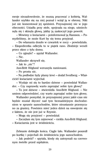 swoje niezadowolenie, Ňe muszâ pracowaĺ z kobietâ. Wal-
lander szybko siĹ na niej poznaű i wziâű jâ w obronĹ. Nikt
juŇ nie komentowaű jej spóÎnieº. Przynajmniej nie w jego
obecnoŔci. Usiadűa przy stole, spojrzaűa na niego, uŔmiech-
nĹűa siĹ i skinĹűa gűowâ, jakby jâ zaskoczyű jego powrót.
    — Mówimy o kwiaciarni — poinformowaű jâ Hansson. — Po-
myŔleliŔmy, Ňe moŇe Kurt by siĹ temu przyjrzaű.
    — Do wűamania doszűo w czwartek w nocy — powiedziaűa.
— Ekspedientka odkryűa to w piâtek rano. Zűodzieje weszli
przez okno z tyűu domu.
    — Co zginĹűo? — spytaű Wallander.
    — Nic.
    Wallander skrzywiű siĹ.
    — Jak to ,,nic”?
    Ann-Britt Höglund wzruszyűa ramionami.
    — Po prostu nic.
    — Na podűodze byűy plamy krwi — dodaű Svedberg. — WűaŔ-
ciciel kwiaciarni wyjechaű.
    — Wydaje mi siĹ to bardzo dziwne — powiedziaű Wallan-
der. — Czy naprawdĹ warto zaprzâtaĺ sobie tym gűowĹ?
    — To jest dziwne — stwierdziűa Ann-Britt Höglund. — Nie
umiem odpowiedzieĺ, czy warto zaprzâtaĺ sobie tym gűowĹ.
    Wallander pomyŔlaű, Ňe przynajmniej przez jakiŔ czas nie
bĹdzie musiaű ŔlĹczeĺ nad tym beznadziejnym dochodze-
niem w sprawie samochodów, które nieustannie przemyca-
no za granicĹ. Powinien mieĺ jeden dzieº na oswojenie siĹ
z faktem, Ňe nie jest juŇ w Rzymie.
    — MogĹ siĹ przyjrzeĺ — powiedziaű.
    — ZaczĹűam siĹ tym zajmowaĺ — rzekűa Ann-Britt Höglund.
— Kwiaciarnia jest w ŔródmieŔciu.

   Zebranie dobiegűo koºca. Ciâgle laűo. Wallander poszedű
po kurtkĹ i pojechali do ŔródmieŔcia jego samochodem.
   — Jak podróŇ? — spytaűa, kiedy siĹ zatrzymali na czerwo-
nym Ŕwietle przed szpitalem.

                             29
 