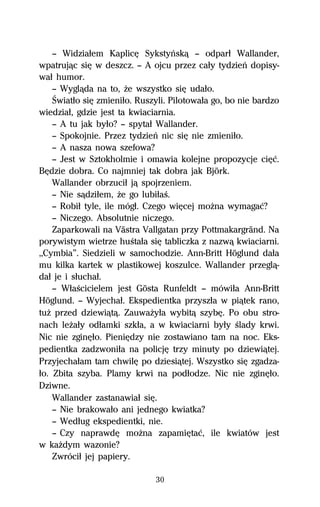 — Widziaűem KaplicĹ Sykstyºskâ — odparű Wallander,
wpatrujâc siĹ w deszcz. — A ojcu przez caűy tydzieº dopisy-
waű humor.
    — Wyglâda na to, Ňe wszystko siĹ udaűo.
    Światűo siĹ zmieniűo. Ruszyli. Pilotowaűa go, bo nie bardzo
wiedziaű, gdzie jest ta kwiaciarnia.
    — A tu jak byűo? — spytaű Wallander.
    — Spokojnie. Przez tydzieº nic siĹ nie zmieniűo.
    — A nasza nowa szefowa?
    — Jest w Sztokholmie i omawia kolejne propozycje ciĹĺ.
BĹdzie dobra. Co najmniej tak dobra jak Björk.
    Wallander obrzuciű jâ spojrzeniem.
    — Nie sâdziűem, Ňe go lubiűaŔ.
    — Robiű tyle, ile mógű. Czego wiĹcej moŇna wymagaĺ?
    — Niczego. Absolutnie niczego.
    Zaparkowali na Västra Vallgatan przy Pottmakargränd. Na
porywistym wietrze huŔtaűa siĹ tabliczka z nazwâ kwiaciarni.
,,Cymbia”. Siedzieli w samochodzie. Ann-Britt Höglund daűa
mu kilka kartek w plastikowej koszulce. Wallander przeglâ-
daű je i sűuchaű.
    — WűaŔcicielem jest Gösta Runfeldt — mówiűa Ann-Britt
Höglund. — Wyjechaű. Ekspedientka przyszűa w piâtek rano,
tuŇ przed dziewiâtâ. ZauwaŇyűa wybitâ szybĹ. Po obu stro-
nach leŇaűy odűamki szkűa, a w kwiaciarni byűy Ŕlady krwi.
Nic nie zginĹűo. PieniĹdzy nie zostawiano tam na noc. Eks-
pedientka zadzwoniűa na policjĹ trzy minuty po dziewiâtej.
Przyjechaűam tam chwilĹ po dziesiâtej. Wszystko siĹ zgadza-
űo. Zbita szyba. Plamy krwi na podűodze. Nic nie zginĹűo.
Dziwne.
    Wallander zastanawiaű siĹ.
    — Nie brakowaűo ani jednego kwiatka?
    — Wedűug ekspedientki, nie.
    — Czy naprawdĹ moŇna zapamiĹtaĺ, ile kwiatów jest
w kaŇdym wazonie?
    Zwróciű jej papiery.

                              30
 