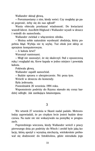 Wallander skinâű gűowâ.
   — Porozmawiamy z nim, kiedy wróci. Czy mogűaby go pa-
ni poprosiĺ, Ňeby siĹ do nas zgűosiű?
   Wania obiecaűa przekazaĺ wiadomoŔĺ. Do kwiaciarni
wszedű klient. Ann-Britt Höglund i Wallander wyszli w deszcz
i wsiedli do samochodu.
   Wallander zwlekaű z wűâczeniem silnika.
   — MoŇna sobie naturalnie wyobraziĺ zűodzieja, który po-
peűnia bűâd. Wybija nie tĹ szybĹ. TuŇ obok jest sklep ze
sprzĹtem komputerowym.
   — A kaűuŇa krwi?
   Wzruszyű ramionami.
   — Mógű nie zauwaŇyĺ, Ňe siĹ skaleczyű. Staű z opuszczonâ
rĹkâ i rozglâdaű siĹ. Krew kapaűa w jedno miejsce i powstaűa
kaűuŇa.
   Pokiwaűa gűowâ.
   Wallander zapaliű samochód.
   — BĹdzie sprawa o ubezpieczenie. Nic poza tym.
   Wrócili w deszczu do komendy.
   Byűa jedenasta.
   Poniedziaűek 26 wrzeŔnia 1994 roku.
   Wspomnienie podróŇy do Rzymu stawaűo siĹ coraz bar-
dziej odlegűe. Jak zanikajâca fatamorgana.



                             3
    We wtorek 27 wrzeŔnia w Skanii nadal padaűo. Meteoro-
lodzy zapowiadali, Ňe po ciepűym lecie jesieº bĹdzie desz-
czowa. Na razie nic nie wskazywaűo na pomyűkĹ w progno-
zach.
    Poprzedniego wieczora, kiedy Wallander wróciű z pracy
pierwszego dnia po podróŇy do Wűoch i zrobiű byle jakâ ko-
lacjĹ, którâ spoŇyű z wyraÎnâ niechĹciâ, wielokrotnie próbo-
waű siĹ dodzwoniĺ do Sztokholmu, gdzie mieszkaűa jego

                             33
 