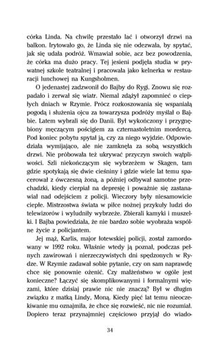 córka Linda. Na chwilĹ przestaűo laĺ i otworzyű drzwi na
balkon. Irytowaűo go, Ňe Linda siĹ nie odezwaűa, by spytaĺ,
jak siĹ udaűa podróŇ. Wmawiaű sobie, acz bez powodzenia,
Ňe córka ma duŇo pracy. Tej jesieni podjĹűa studia w pry-
watnej szkole teatralnej i pracowaűa jako kelnerka w restau-
racji lunchowej na Kungsholmen.
    O jedenastej zadzwoniű do Bajby do Rygi. Znowu siĹ roz-
padaűo i zerwaű siĹ wiatr. Niemal zdâŇyű zapomnieĺ o ciep-
űych dniach w Rzymie. Prócz rozkoszowania siĹ wspaniaűâ
pogodâ i sűuŇenia ojcu za towarzysza podróŇy myŔlaű o Baj-
bie. Latem wybrali siĹ do Danii. Byű wykoºczony i przygnĹ-
biony mĹczâcym poŔcigiem za czternastoletnim mordercâ.
Pod koniec pobytu spytaű jâ, czy za niego wyjdzie. Odpowie-
dziaűa wymijajâco, ale nie zamknĹűa za sobâ wszystkich
drzwi. Nie próbowaűa teŇ ukrywaĺ przyczyn swoich wâtpli-
woŔci. Szli niekoºczâcym siĹ wybrzeŇem w Skagen, tam
gdzie spotykajâ siĹ dwie cieŔniny i gdzie wiele lat temu spa-
cerowaű z ówczesnâ Ňonâ, a póÎniej odbywaű samotne prze-
chadzki, kiedy cierpiaű na depresjĹ i powaŇnie siĹ zastana-
wiaű nad odejŔciem z policji. Wieczory byűy niesamowicie
ciepűe. Mistrzostwa Ŕwiata w piűce noŇnej przykuűy ludzi do
telewizorów i wyludniűy wybrzeŇe. Zbierali kamyki i muszel-
ki. I Bajba powiedziaűa, Ňe nie bardzo sobie wyobraŇa wspól-
ne Ňycie z policjantem.
    Jej mâŇ, Karlis, major űotewskiej policji, zostaű zamordo-
wany w 1992 roku. WűaŔnie wtedy jâ poznaű, podczas peű-
nych zawirowaº i nierzeczywistych dni spĹdzonych w Ry-
dze. W Rzymie zadawaű sobie pytanie, czy on sam naprawdĹ
chce siĹ ponownie oŇeniĺ. Czy maűŇeºstwo w ogóle jest
konieczne? ňâczyĺ siĹ skomplikowanymi i formalnymi wiĹ-
zami, które dzisiaj prawie nic nie znaczâ? Byű w dűugim
zwiâzku z matkâ Lindy, Monâ. Kiedy piĹĺ lat temu nieocze-
kiwanie mu oznajmiűa, Ňe chce siĹ rozwieŔĺ, nic nie rozumiaű.
Dopiero teraz przynajmniej czĹŔciowo przyjâű do wiado-

                              34
 