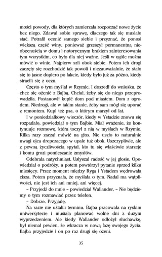 moŔci powody, dla których zamierzaűa rozpoczâĺ nowe Ňycie
bez niego. Zdawaű sobie sprawĹ, dlaczego tak siĹ musiaűo
staĺ. Potrafiű oceniĺ samego siebie i przyznaĺ, Ňe ponosi
wiĹkszâ czĹŔĺ winy, poniewaŇ grzeszyű permanentnâ nie-
obecnoŔciâ w domu i notorycznym brakiem zainteresowania
tym wszystkim, co byűo dla niej waŇne. JeŔli w ogóle moŇna
mówiĺ o winie. Najpierw szli obok siebie. Potem ich drogi
zaczĹűy siĹ rozchodziĺ tak powoli i niezauwaŇalnie, Ňe staűo
siĹ to jasne dopiero po fakcie, kiedy byűo juŇ za póÎno, kiedy
stracili siĹ z oczu.
    CzĹsto o tym myŔlaű w Rzymie. I doszedű do wniosku, Ňe
chce siĹ oŇeniĺ z Bajbâ. Chciaű, Ňeby siĹ do niego przepro-
wadziűa. Postanowiű kupiĺ dom pod miastem. Dom z ogro-
dem. Niedrogi, ale w takim stanie, Ňeby sam mógű siĹ uporaĺ
z remontem. Kupi teŇ psa, o którym marzyű od lat.
    I w poniedziaűkowy wieczór, kiedy w Ystadzie znowu siĹ
rozpadaűo, powiedziaű o tym Bajbie. Miaű wraŇenie, Ňe kon-
tynuuje rozmowĹ, którâ toczyű z niâ w myŔlach w Rzymie.
Kilka razy zaczâű mówiĺ na gűos. Nie uszűo to naturalnie
uwagi ojca drepczâcego w upale tuŇ obok. Uszczypliwie, ale
z pewnâ ŇyczliwoŔciâ spytaű, kto tu siĹ wűaŔciwie starzeje
i komu grozi pomieszanie zmysűów.
    Odebraűa natychmiast. Usűyszaű radoŔĺ w jej gűosie. Opo-
wiedziaű o podróŇy, a potem powtórzyű pytanie sprzed kilku
miesiĹcy. Przez moment miĹdzy Rygâ i Ystadem wĹdrowaűa
cisza. Potem przyznaűa, Ňe myŔlaűa o tym. Nadal ma wâtpli-
woŔci, nie jest ich ani mniej, ani wiĹcej.
    — PrzyjedÎ do mnie — powiedziaű Wallander. — Nie bĹdzie-
my o tym rozmawiaĺ przez telefon.
    — Dobrze. PrzyjadĹ.
    Na razie nie ustalili terminu. Bajba pracowaűa na ryskim
uniwersytecie i musiaűa planowaĺ wolne dni z duŇym
wyprzedzeniem. Ale kiedy Wallander odűoŇyű sűuchawkĹ,
byű niemal pewien, Ňe wkracza w nowâ fazĹ swojego Ňycia.
Bajba przyjedzie i on po raz drugi siĹ oŇeni.

                              35
 