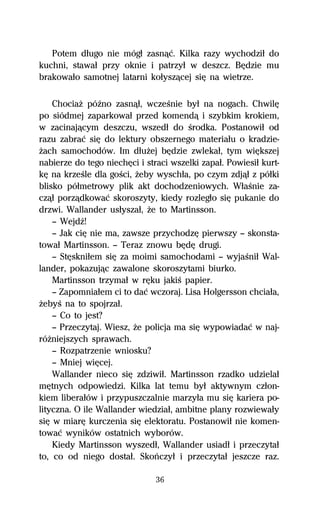Potem dűugo nie mógű zasnâĺ. Kilka razy wychodziű do
kuchni, stawaű przy oknie i patrzyű w deszcz. BĹdzie mu
brakowaűo samotnej latarni koűyszâcej siĹ na wietrze.

    ChociaŇ póÎno zasnâű, wczeŔnie byű na nogach. ChwilĹ
po siódmej zaparkowaű przed komendâ i szybkim krokiem,
w zacinajâcym deszczu, wszedű do Ŕrodka. Postanowiű od
razu zabraĺ siĹ do lektury obszernego materiaűu o kradzie-
Ňach samochodów. Im dűuŇej bĹdzie zwlekaű, tym wiĹkszej
nabierze do tego niechĹci i straci wszelki zapaű. Powiesiű kurt-
kĹ na krzeŔle dla goŔci, Ňeby wyschűa, po czym zdjâű z póűki
blisko póűmetrowy plik akt dochodzeniowych. WűaŔnie za-
czâű porzâdkowaĺ skoroszyty, kiedy rozlegűo siĹ pukanie do
drzwi. Wallander usűyszaű, Ňe to Martinsson.
    — WejdÎ!
    — Jak ciĹ nie ma, zawsze przychodzĹ pierwszy — skonsta-
towaű Martinsson. — Teraz znowu bĹdĹ drugi.
    — StĹskniűem siĹ za moimi samochodami — wyjaŔniű Wal-
lander, pokazujâc zawalone skoroszytami biurko.
    Martinsson trzymaű w rĹku jakiŔ papier.
    — Zapomniaűem ci to daĺ wczoraj. Lisa Holgersson chciaűa,
ŇebyŔ na to spojrzaű.
    — Co to jest?
    — Przeczytaj. Wiesz, Ňe policja ma siĹ wypowiadaĺ w naj-
róŇniejszych sprawach.
    — Rozpatrzenie wniosku?
    — Mniej wiĹcej.
    Wallander nieco siĹ zdziwiű. Martinsson rzadko udzielaű
mĹtnych odpowiedzi. Kilka lat temu byű aktywnym czűon-
kiem liberaűów i przypuszczalnie marzyűa mu siĹ kariera po-
lityczna. O ile Wallander wiedziaű, ambitne plany rozwiewaűy
siĹ w miarĹ kurczenia siĹ elektoratu. Postanowiű nie komen-
towaĺ wyników ostatnich wyborów.
    Kiedy Martinsson wyszedű, Wallander usiadű i przeczytaű
to, co od niego dostaű. Skoºczyű i przeczytaű jeszcze raz.

                               36
 