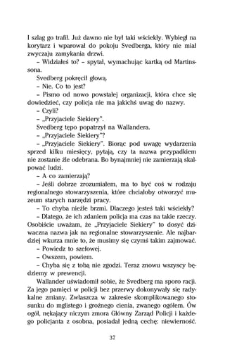 I szlag go trafiű. JuŇ dawno nie byű taki wŔciekűy. Wybiegű na
korytarz i wparowaű do pokoju Svedberga, który nie miaű
zwyczaju zamykania drzwi.
    — WidziaűeŔ to? — spytaű, wymachujâc kartkâ od Martins-
sona.
    Svedberg pokrĹciű gűowâ.
    — Nie. Co to jest?
    — Pismo od nowo powstaűej organizacji, która chce siĹ
dowiedzieĺ, czy policja nie ma jakichŔ uwag do nazwy.
    — Czyli?
    — ,,Przyjaciele Siekiery”.
    Svedberg tĹpo popatrzyű na Wallandera.
    — ,,Przyjaciele Siekiery”?
    — ,,Przyjaciele Siekiery”. Biorâc pod uwagĹ wydarzenia
sprzed kilku miesiĹcy, pytajâ, czy ta nazwa przypadkiem
nie zostanie Île odebrana. Bo bynajmniej nie zamierzajâ skal-
powaĺ ludzi.
    — A co zamierzajâ?
    — JeŔli dobrze zrozumiaűem, ma to byĺ coŔ w rodzaju
regionalnego stowarzyszenia, które chciaűoby otworzyĺ mu-
zeum starych narzĹdzi pracy.
    — To chyba nieÎle brzmi. Dlaczego jesteŔ taki wŔciekűy?
    — Dlatego, Ňe ich zdaniem policja ma czas na takie rzeczy.
OsobiŔcie uwaŇam, Ňe ,,Przyjaciele Siekiery” to dosyĺ dzi-
waczna nazwa jak na regionalne stowarzyszenie. Ale najbar-
dziej wkurza mnie to, Ňe musimy siĹ czymŔ takim zajmowaĺ.
    — Powiedz to szefowej.
    — Owszem, powiem.
    — Chyba siĹ z tobâ nie zgodzi. Teraz znowu wszyscy bĹ-
dziemy w prewencji.
    Wallander uŔwiadomiű sobie, Ňe Svedberg ma sporo racji.
Za jego pamiĹci w policji bez przerwy dokonywaűy siĹ rady-
kalne zmiany. Zwűaszcza w zakresie skomplikowanego sto-
sunku do mglistego i groÎnego cienia, zwanego ogóűem. Ów
ogóű, nĹkajâcy niczym zmora Gűówny Zarzâd Policji i kaŇde-
go policjanta z osobna, posiadaű jednâ cechĹ: niewiernoŔĺ.

                              37
 