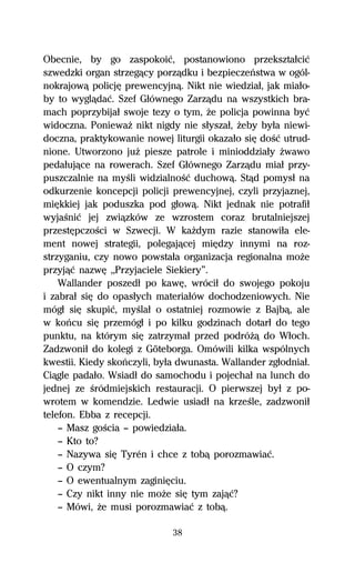Obecnie, by go zaspokoiĺ, postanowiono przeksztaűciĺ
szwedzki organ strzegâcy porzâdku i bezpieczeºstwa w ogól-
nokrajowâ policjĹ prewencyjnâ. Nikt nie wiedziaű, jak miaűo-
by to wyglâdaĺ. Szef Gűównego Zarzâdu na wszystkich bra-
mach poprzybijaű swoje tezy o tym, Ňe policja powinna byĺ
widoczna. PoniewaŇ nikt nigdy nie sűyszaű, Ňeby byűa niewi-
doczna, praktykowanie nowej liturgii okazaűo siĹ doŔĺ utrud-
nione. Utworzono juŇ piesze patrole i minioddziaűy Ňwawo
pedaűujâce na rowerach. Szef Gűównego Zarzâdu miaű przy-
puszczalnie na myŔli widzialnoŔĺ duchowâ. Stâd pomysű na
odkurzenie koncepcji policji prewencyjnej, czyli przyjaznej,
miĹkkiej jak poduszka pod gűowâ. Nikt jednak nie potrafiű
wyjaŔniĺ jej zwiâzków ze wzrostem coraz brutalniejszej
przestĹpczoŔci w Szwecji. W kaŇdym razie stanowiűa ele-
ment nowej strategii, polegajâcej miĹdzy innymi na roz-
strzyganiu, czy nowo powstaűa organizacja regionalna moŇe
przyjâĺ nazwĹ ,,Przyjaciele Siekiery”.
    Wallander poszedű po kawĹ, wróciű do swojego pokoju
i zabraű siĹ do opasűych materiaűów dochodzeniowych. Nie
mógű siĹ skupiĺ, myŔlaű o ostatniej rozmowie z Bajbâ, ale
w koºcu siĹ przemógű i po kilku godzinach dotarű do tego
punktu, na którym siĹ zatrzymaű przed podróŇâ do Wűoch.
Zadzwoniű do kolegi z Göteborga. Omówili kilka wspólnych
kwestii. Kiedy skoºczyli, byűa dwunasta. Wallander zgűodniaű.
Ciâgle padaűo. Wsiadű do samochodu i pojechaű na lunch do
jednej ze Ŕródmiejskich restauracji. O pierwszej byű z po-
wrotem w komendzie. Ledwie usiadű na krzeŔle, zadzwoniű
telefon. Ebba z recepcji.
    — Masz goŔcia — powiedziaűa.
    — Kto to?
    — Nazywa siĹ Tyrén i chce z tobâ porozmawiaĺ.
    — O czym?
    — O ewentualnym zaginiĹciu.
    — Czy nikt inny nie moŇe siĹ tym zajâĺ?
    — Mówi, Ňe musi porozmawiaĺ z tobâ.

                             38
 