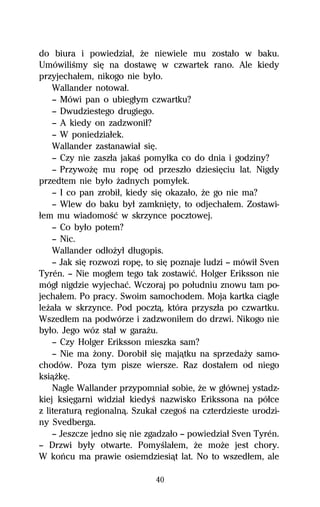 do biura i powiedziaű, Ňe niewiele mu zostaűo w baku.
UmówiliŔmy siĹ na dostawĹ w czwartek rano. Ale kiedy
przyjechaűem, nikogo nie byűo.
    Wallander notowaű.
    — Mówi pan o ubiegűym czwartku?
    — Dwudziestego drugiego.
    — A kiedy on zadzwoniű?
    — W poniedziaűek.
    Wallander zastanawiaű siĹ.
    — Czy nie zaszűa jakaŔ pomyűka co do dnia i godziny?
    — PrzywoŇĹ mu ropĹ od przeszűo dziesiĹciu lat. Nigdy
przedtem nie byűo Ňadnych pomyűek.
    — I co pan zrobiű, kiedy siĹ okazaűo, Ňe go nie ma?
    — Wlew do baku byű zamkniĹty, to odjechaűem. Zostawi-
űem mu wiadomoŔĺ w skrzynce pocztowej.
    — Co byűo potem?
    — Nic.
    Wallander odűoŇyű dűugopis.
    — Jak siĹ rozwozi ropĹ, to siĹ poznaje ludzi — mówiű Sven
Tyrén. — Nie mogűem tego tak zostawiĺ. Holger Eriksson nie
mógű nigdzie wyjechaĺ. Wczoraj po poűudniu znowu tam po-
jechaűem. Po pracy. Swoim samochodem. Moja kartka ciâgle
leŇaűa w skrzynce. Pod pocztâ, która przyszűa po czwartku.
Wszedűem na podwórze i zadzwoniűem do drzwi. Nikogo nie
byűo. Jego wóz staű w garaŇu.
    — Czy Holger Eriksson mieszka sam?
    — Nie ma Ňony. Dorobiű siĹ majâtku na sprzedaŇy samo-
chodów. Poza tym pisze wiersze. Raz dostaűem od niego
ksiâŇkĹ.
    Nagle Wallander przypomniaű sobie, Ňe w gűównej ystadz-
kiej ksiĹgarni widziaű kiedyŔ nazwisko Erikssona na póűce
z literaturâ regionalnâ. Szukaű czegoŔ na czterdzieste urodzi-
ny Svedberga.
    — Jeszcze jedno siĹ nie zgadzaűo — powiedziaű Sven Tyrén.
— Drzwi byűy otwarte. PomyŔlaűem, Ňe moŇe jest chory.
W koºcu ma prawie osiemdziesiât lat. No to wszedűem, ale

                              40
 