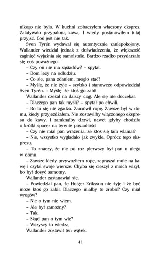 nikogo nie byűo. W kuchni zobaczyűem wűâczony ekspres.
Zalatywaűo przypalonâ kawâ. I wtedy postanowiűem tutaj
przyjŔĺ. CoŔ jest nie tak.
    Sven Tyrén wydawaű siĹ autentycznie zaniepokojony.
Wallander wiedziaű jednak z doŔwiadczenia, Ňe wiĹkszoŔĺ
zaginiĹĺ wyjaŔnia siĹ samoistnie. Bardzo rzadko przydarzaűo
siĹ coŔ powaŇnego.
    — Czy on nie ma sâsiadów? — spytaű.
    — Dom leŇy na odludziu.
    — Co siĹ, pana zdaniem, mogűo staĺ?
    — MyŔlĹ, Ňe nie Ňyje — szybko i stanowczo odpowiedziaű
Sven Tyrén. — MyŔlĹ, Ňe ktoŔ go zabiű.
    Wallander czekaű na dalszy ciâg. Ale siĹ nie doczekaű.
    — Dlaczego pan tak myŔli? — spytaű po chwili.
    — Bo to siĹ nie zgadza. Zamówiű ropĹ. Zawsze byű w do-
mu, kiedy przyjeŇdŇaűem. Nie zostawiűby wűâczonego ekspre-
su do kawy. I zamknâűby drzwi, nawet gdyby chodziűo
o krótki spacer na terenie posiadűoŔci.
    — Czy nie miaű pan wraŇenia, Ňe ktoŔ siĹ tam wűamaű?
    — Nie, wszystko wyglâdaűo jak zwykle. Oprócz tego eks-
presu.
    — To znaczy, Ňe nie po raz pierwszy byű pan u niego
w domu.
    — Zawsze kiedy przywoziűem ropĹ, zapraszaű mnie na ka-
wĹ i czytaű swoje wiersze. Chyba siĹ cieszyű z moich wizyt,
bo byű dosyĺ samotny.
    Wallander zastanawiaű siĹ.
    — Powiedziaű pan, Ňe Holger Eriksson nie Ňyje i Ňe byĺ
moŇe ktoŔ go zabiű. Dlaczego miaűby to zrobiĺ? Czy miaű
wrogów?
    — Nic o tym nie wiem.
    — Ale byű zamoŇny?
    — Tak.
    — Skâd pan o tym wie?
    — Wszyscy to wiedzâ.
    Wallander zostawiű ten wâtek.

                            41
 