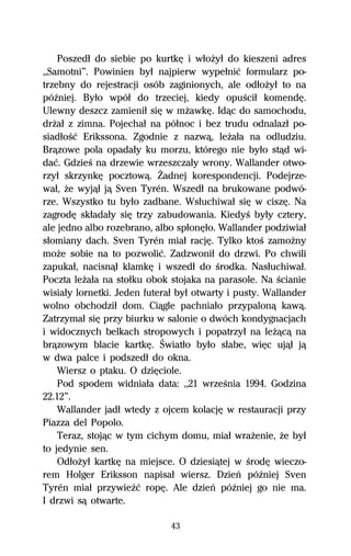 Poszedű do siebie po kurtkĹ i wűoŇyű do kieszeni adres
,,Samotni”. Powinien byű najpierw wypeűniĺ formularz po-
trzebny do rejestracji osób zaginionych, ale odűoŇyű to na
póÎniej. Byűo wpóű do trzeciej, kiedy opuŔciű komendĹ.
Ulewny deszcz zamieniű siĹ w mŇawkĹ. Idâc do samochodu,
drŇaű z zimna. Pojechaű na póűnoc i bez trudu odnalazű po-
siadűoŔĺ Erikssona. Zgodnie z nazwâ, leŇaűa na odludziu.
Brâzowe pola opadaűy ku morzu, którego nie byűo stâd wi-
daĺ. GdzieŔ na drzewie wrzeszczaűy wrony. Wallander otwo-
rzyű skrzynkĹ pocztowâ. Ďadnej korespondencji. Podejrze-
waű, Ňe wyjâű jâ Sven Tyrén. Wszedű na brukowane podwó-
rze. Wszystko tu byűo zadbane. Wsűuchiwaű siĹ w ciszĹ. Na
zagrodĹ skűadaűy siĹ trzy zabudowania. KiedyŔ byűy cztery,
ale jedno albo rozebrano, albo spűonĹűo. Wallander podziwiaű
sűomiany dach. Sven Tyrén miaű racjĹ. Tylko ktoŔ zamoŇny
moŇe sobie na to pozwoliĺ. Zadzwoniű do drzwi. Po chwili
zapukaű, nacisnâű klamkĹ i wszedű do Ŕrodka. Nasűuchiwaű.
Poczta leŇaűa na stoűku obok stojaka na parasole. Na Ŕcianie
wisiaűy lornetki. Jeden futeraű byű otwarty i pusty. Wallander
wolno obchodziű dom. Ciâgle pachniaűo przypalonâ kawâ.
Zatrzymaű siĹ przy biurku w salonie o dwóch kondygnacjach
i widocznych belkach stropowych i popatrzyű na leŇâcâ na
brâzowym blacie kartkĹ. Światűo byűo sűabe, wiĹc ujâű jâ
w dwa palce i podszedű do okna.
    Wiersz o ptaku. O dziĹciole.
    Pod spodem widniaűa data: ,,21 wrzeŔnia 1994. Godzina
22.12”.
    Wallander jadű wtedy z ojcem kolacjĹ w restauracji przy
Piazza del Popolo.
    Teraz, stojâc w tym cichym domu, miaű wraŇenie, Ňe byű
to jedynie sen.
    OdűoŇyű kartkĹ na miejsce. O dziesiâtej w ŔrodĹ wieczo-
rem Holger Eriksson napisaű wiersz. Dzieº póÎniej Sven
Tyrén miaű przywieÎĺ ropĹ. Ale dzieº póÎniej go nie ma.
I drzwi sâ otwarte.

                              43
 