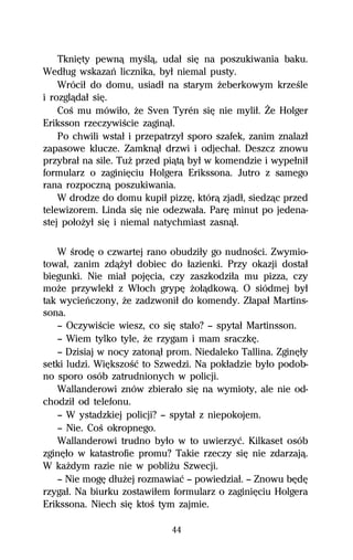 TkniĹty pewnâ myŔlâ, udaű siĹ na poszukiwania baku.
Wedűug wskazaº licznika, byű niemal pusty.
    Wróciű do domu, usiadű na starym Ňeberkowym krzeŔle
i rozglâdaű siĹ.
    CoŔ mu mówiűo, Ňe Sven Tyrén siĹ nie myliű. Ďe Holger
Eriksson rzeczywiŔcie zaginâű.
    Po chwili wstaű i przepatrzyű sporo szafek, zanim znalazű
zapasowe klucze. Zamknâű drzwi i odjechaű. Deszcz znowu
przybraű na sile. TuŇ przed piâtâ byű w komendzie i wypeűniű
formularz o zaginiĹciu Holgera Erikssona. Jutro z samego
rana rozpocznâ poszukiwania.
    W drodze do domu kupiű pizzĹ, którâ zjadű, siedzâc przed
telewizorem. Linda siĹ nie odezwaűa. ParĹ minut po jedena-
stej poűoŇyű siĹ i niemal natychmiast zasnâű.

   W ŔrodĹ o czwartej rano obudziűy go nudnoŔci. Zwymio-
towaű, zanim zdâŇyű dobiec do űazienki. Przy okazji dostaű
biegunki. Nie miaű pojĹcia, czy zaszkodziűa mu pizza, czy
moŇe przywlekű z Wűoch grypĹ Ňoűâdkowâ. O siódmej byű
tak wycieºczony, Ňe zadzwoniű do komendy. Zűapaű Martins-
sona.
   — OczywiŔcie wiesz, co siĹ staűo? — spytaű Martinsson.
   — Wiem tylko tyle, Ňe rzygam i mam sraczkĹ.
   — Dzisiaj w nocy zatonâű prom. Niedaleko Tallina. ZginĹűy
setki ludzi. WiĹkszoŔĺ to Szwedzi. Na pokűadzie byűo podob-
no sporo osób zatrudnionych w policji.
   Wallanderowi znów zbieraűo siĹ na wymioty, ale nie od-
chodziű od telefonu.
   — W ystadzkiej policji? — spytaű z niepokojem.
   — Nie. CoŔ okropnego.
   Wallanderowi trudno byűo w to uwierzyĺ. Kilkaset osób
zginĹűo w katastrofie promu? Takie rzeczy siĹ nie zdarzajâ.
W kaŇdym razie nie w pobliŇu Szwecji.
   — Nie mogĹ dűuŇej rozmawiaĺ — powiedziaű. — Znowu bĹdĹ
rzygaű. Na biurku zostawiűem formularz o zaginiĹciu Holgera
Erikssona. Niech siĹ ktoŔ tym zajmie.

                             44
 