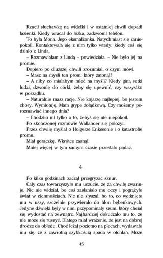 Rzuciű sűuchawkĹ na wideűki i w ostatniej chwili dopadű
űazienki. Kiedy wracaű do űóŇka, zadzwoniű telefon.
    To byűa Mona. Jego eksmaűŇonka. Natychmiast siĹ zanie-
pokoiű. Kontaktowaűa siĹ z nim tylko wtedy, kiedy coŔ siĹ
dziaűo z Lindâ.
    — Rozmawiaűam z Lindâ — powiedziaűa. — Nie byűo jej na
promie.
    Dopiero po dűuŇszej chwili zrozumiaű, o czym mówi.
    — Masz na myŔli ten prom, który zatonâű?
    — A niby co miaűabym mieĺ na myŔli? Kiedy ginâ setki
ludzi, dzwoniĹ do córki, Ňeby siĹ upewniĺ, czy wszystko
w porzâdku.
    — Naturalnie masz racjĹ. Nie kojarzĹ najlepiej, bo jestem
chory. WymiotujĹ. Mam grypĹ Ňoűâdkowâ. Czy moŇemy po-
rozmawiaĺ innego dnia?
    — Chodziűo mi tylko o to, ŇebyŔ siĹ nie niepokoiű.
    Po skoºczonej rozmowie Wallander siĹ poűoŇyű.
    Przez chwilĹ myŔlaű o Holgerze Erikssonie i o katastrofie
promu.
    Miaű gorâczkĹ. Wkrótce zasnâű.
    Mniej wiĹcej w tym samym czasie przestaűo padaĺ.



                             4
    Po kilku godzinach zaczâű przegryzaĺ sznur.
    Caűy czas towarzyszyűo mu uczucie, Ňe za chwilĹ zwariu-
je. Nic nie widziaű, bo coŔ zasűaniaűo mu oczy i pogrâŇyűo
Ŕwiat w ciemnoŔciach. Nic nie sűyszaű, bo to, co wetkniĹto
mu w uszy, szczelnie przywieraűo do bűon bĹbenkowych.
Jedyne dÎwiĹki byűy w nim, przypominaűy szum, który chciaű
siĹ wydostaĺ na zewnâtrz. Najbardziej dokuczaűo mu to, Ňe
nie moŇe siĹ ruszyĺ. Dlatego miaű wraŇenie, Ňe jest na dobrej
drodze do obűĹdu. Choĺ leŇaű poziomo na plecach, wydawaűo
mu siĹ, Ňe z zawrotnâ szybkoŔciâ spada w otchűaº. MoŇe

                             45
 