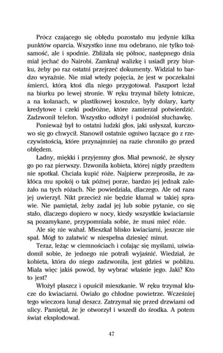 Prócz czajâcego siĹ obűĹdu pozostaűo mu jedynie kilka
punktów oparcia. Wszystko inne mu odebrano, nie tylko toŇ-
samoŔĺ, ale i spodnie. ZbliŇaűa siĹ póűnoc, nastĹpnego dnia
miaű jechaĺ do Nairobi. Zamknâű walizkĹ i usiadű przy biur-
ku, Ňeby po raz ostatni przejrzeĺ dokumenty. Widziaű to bar-
dzo wyraÎnie. Nie miaű wtedy pojĹcia, Ňe jest w poczekalni
Ŕmierci, którâ ktoŔ dla niego przygotowaű. Paszport leŇaű
na biurku po lewej stronie. W rĹku trzymaű bilety lotnicze,
a na kolanach, w plastikowej koszulce, byűy dolary, karty
kredytowe i czeki podróŇne, które zamierzaű potwierdziĺ.
Zadzwoniű telefon. Wszystko odűoŇyű i podniósű sűuchawkĹ.
    PoniewaŇ byű to ostatni ludzki gűos, jaki usűyszaű, kurczo-
wo siĹ go chwyciű. Stanowiű ostatnie ogniwo űâczâce go z rze-
czywistoŔciâ, które przynajmniej na razie chroniűo go przed
obűĹdem.
    ňadny, miĹkki i przyjemny gűos. Miaű pewnoŔĺ, Ňe sűyszy
go po raz pierwszy. Dzwoniűa kobieta, której nigdy przedtem
nie spotkaű. Chciaűa kupiĺ róŇe. Najpierw przeprosiűa, Ňe za-
kűóca mu spokój o tak póÎnej porze, bardzo jej jednak zale-
Ňaűo na tych róŇach. Nie powiedziaűa, dlaczego. Ale od razu
jej uwierzyű. Nikt przecieŇ nie bĹdzie kűamaű w takiej spra-
wie. Nie pamiĹtaű, Ňeby zadaű jej lub sobie pytanie, co siĹ
staűo, dlaczego dopiero w nocy, kiedy wszystkie kwiaciarnie
sâ pozamykane, przypomniaűa sobie, Ňe musi mieĺ róŇe.
    Ale siĹ nie wahaű. Mieszkaű blisko kwiaciarni, jeszcze nie
spaű. Mógű to zaűatwiĺ w niespeűna dziesiĹĺ minut.
    Teraz, leŇâc w ciemnoŔciach i cofajâc siĹ myŔlami, uŔwia-
domiű sobie, Ňe jednego nie potrafi wyjaŔniĺ. Wiedziaű, Ňe
kobieta, która do niego zadzwoniűa, jest gdzieŔ w pobliŇu.
Miaűa wiĹc jakiŔ powód, by wybraĺ wűaŔnie jego. Jaki? Kto
to jest?
    WűoŇyű pűaszcz i opuŔciű mieszkanie. W rĹku trzymaű klu-
cze do kwiaciarni. Owiaűo go chűodne powietrze. WczeŔniej
tego wieczora lunâű deszcz. Zatrzymaű siĹ przed drzwiami od
ulicy. PamiĹtaű, Ňe je otworzyű i wszedű do Ŕrodka. A potem
Ŕwiat eksplodowaű.

                              47
 