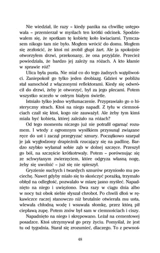Nie wiedziaű, ile razy — kiedy panika na chwilkĹ ustĹpo-
waűa — przemierzaű w myŔlach ten krótki odcinek. Spodzie-
waűem siĹ, Ňe spotkam tĹ kobietĹ koűo kwiaciarni. Tymcza-
sem nikogo tam nie byűo. Mogűem wróciĺ do domu. Mogűem
siĹ zezűoŔciĺ, Ňe ktoŔ mi zrobiű gűupi Ňart. Ale ja spokojnie
otworzyűem drzwi, przekonany, Ňe ona przyjdzie. PrzecieŇ
powiedziaűa, Ňe bardzo jej zaleŇy na róŇach. A kto kűamie
w sprawie róŇ?
    Ulica byűa pusta. Nie miaű co do tego Ňadnych wâtpliwoŔ-
ci. Zaniepokoiű go tylko jeden drobiazg. GdzieŔ w pobliŇu
staű samochód z wűâczonymi reflektorami. Kiedy siĹ odwró-
ciű do drzwi, Ňeby je otworzyĺ, byű za jego plecami. Potem
wszystko sczezűo w ostrym biaűym Ŕwietle.
    Istniaűo tylko jedno wytűumaczenie. Przyprawiaűo go o hi-
steryczny strach. KtoŔ na niego napadű. Z tyűu w ciemnoŔ-
ciach czaiű siĹ ktoŔ, kogo nie zauwaŇyű. Ale Ňeby tym kimŔ
miaűa byĺ kobieta, której zaleŇaűo na róŇach?
    Od tego momentu niczego juŇ nie potrafiű ogarnâĺ rozu-
mem. I wtedy z ogromnym wysiűkiem przysunâű zwiâzane
rĹce do ust i zaczâű przegryzaĺ sznury. Poczâtkowo szarpaű
je jak wygűodzony drapieŇnik rzucajâcy siĹ na padlinĹ. Bar-
dzo szybko wyűamaű sobie zâb w dolnej szczĹce. Przeszyű
go ból, na szczĹŔcie krótkotrwaűy. Potem — porównujâc siĹ
ze schwytanym zwierzĹciem, które odgryza wűasnâ nogĹ,
Ňeby siĹ uwolniĺ — juŇ siĹ nie spieszyű.
    Gryzienie suchych i twardych sznurów przyniosűo mu po-
ciechĹ. Nawet gdyby miaűo siĹ to skoºczyĺ poraŇkâ, trzymaűo
obűĹd na odlegűoŔĺ, pozwalaűo w miarĹ jasno myŔleĺ. Napad-
niĹto na niego i uwiĹziono. Dwa razy w ciâgu dnia albo
w nocy tuŇ obok siebie sűyszaű chrobot. Po chwili dűoº w rĹ-
kawiczce raczej stanowczo niŇ brutalnie otwieraűa mu usta,
wlewaűa chűodnâ wodĹ i wsuwaűa sűomkĹ, przez którâ piű
ciepűawâ zupĹ. Potem znów byű sam w ciemnoŔciach i ciszy.
    NapadniĹto na niego i skrĹpowano. LeŇaű na cementowej
posadzce. KtoŔ utrzymywaű go przy Ňyciu. PomyŔlaű, Ňe jest
tu od tygodnia. Staraű siĹ zrozumieĺ, dlaczego. To z pewnoŔ-

                             48
 