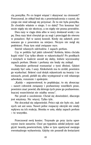 ciâ pomyűka. Po co kogoŔ wiâzaĺ i skazywaĺ na ciemnoŔĺ?
Przeczuwaű, Ňe obűĹd braű siĹ z przeŔwiadczenia o czymŔ, do
czego nie miaű odwagi siĹ przyznaĺ. Ďe to nie byűa pomyűka.
Ďe chodziűo wűaŔnie o niego. I co dalej? Ten koszmar byĺ
moŇe nigdy siĹ nie skoºczy, a on nigdy nie pozna powodów.
    Dwa razy w ciâgu dnia albo w nocy dostawaű wodĹ i zu-
pĹ. Dwa razy ktoŔ chwytaű go za nogi i przeciâgaű do otworu
w posadzce. Byű w samej koszuli. Kiedy siĹ zaűatwiű, prze-
suwano go z powrotem na miejsce. Niczym nie mógű siĹ
podetrzeĺ. Poza tym miaű zwiâzane rĹce.
    Smród wűasnych odchodów. I zapach perfum.
    Czy w pobliŇu byű jakiŔ czűowiek? Kobieta, która chciaűa
kupiĺ róŇe? Czy tylko dűonie w rĹkawiczkach? Po posiűkach
i wizytach w toalecie unosiű siĹ sűaby, ledwie wyczuwalny
zapach perfum. Dűonie i perfumy nie braűy siĹ znikâd.
    Naturalnie próbowaű rozmawiaĺ z tymi dűoºmi. GdzieŔ
musiaűy byĺ usta. I uszy. Ktokolwiek mu to zrobiű, powinien
go wysűuchaĺ. Ilekroĺ czuű dotyk rĹkawiczek na twarzy i ra-
mionach, prosiű, piekliű siĹ albo wystĹpowaű w roli wűasnego
adwokata, rozumnie i spokojnie.
    ,,KaŇdy — argumentowaű, to popűakujâc, to siĹ zűoszczâc
— nawet czűowiek zwiâzany i pozbawiony wszelkich praw,
powinien znaĺ powód, dla którego tych praw go pozbawiono.
Inaczej wszechŔwiat nie miaűby sensu”.
    Nie prosiű o uwolnienie. Chciaű siĹ dowiedzieĺ, dlaczego
jest wiĹziony. Nic wiĹcej. Tylko tyle.
    Nie doczekaű siĹ odpowiedzi. Prócz râk nie byűo nic, Ňad-
nych ust ani uszu. Nawet peűne rozpaczy okrzyki nie miaűy
wpűywu na ich reakcjĹ. Sűomka w usta, sűaby zapach perfum
— to wszystko.

   Przeczuwaű swój koniec. Trzymaűo go przy Ňyciu upor-
czywe Ňucie sznurów. Choĺ po tygodniu zdoűaű jedynie nad-
gryÎĺ twardâ powierzchniĹ, tylko w tym upatrywaű swojego
ewentualnego wybawienia. Gdyby nie poszedű do kwiaciarni

                             49
 