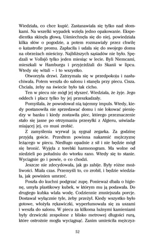 Wiedziaűa, co chce kupiĺ. Zastanawiaűa siĹ tylko nad sűom-
kami. Na wszelki wypadek wziĹűa jedno opakowanie. Ekspe-
dientka skinĹűa gűowâ. UŔmiechnĹűa siĹ do niej, powiedziaűa
kilka sűów o pogodzie, a potem rozmawiaűy przez chwilĹ
o katastrofie promu. Zapűaciűa i udaűa siĹ do swojego domu
na obrzeŇach mieŔciny. NajbliŇszych sâsiadów nie byűo. SpĹ-
dzali w Vollsjö tylko jeden miesiâc w lecie. Byli Niemcami,
mieszkali w Hamburgu i przyjeŇdŇali do Skanii w lipcu.
Wtedy siĹ witali — i to wszystko.
    Otworzyűa drzwi. Zatrzymaűa siĹ w przedpokoju i nasűu-
chiwaűa. Potem weszűa do salonu i stanĹűa przy piecu. Cisza.
Chciaűa, Ňeby na Ŕwiecie byűo tak cicho.
    Ten w piecu nie mógű jej sűyszeĺ. Wiedziaűa, Ňe Ňyje. Jego
oddech i pűacz tylko by jej przeszkadzaűy.
    PomyŔlaűa, Ňe powodowaű niâ tajemny impuls. Wtedy, kie-
dy postanowiűa nie sprzedawaĺ domu i nie lokowaĺ pieniĹ-
dzy w banku i kiedy zostawiűa piec, którego przeznaczenie
staűo siĹ jasne po otrzymaniu przesyűki z Algieru, uŔwiada-
miajâcej jej, co musi zrobiĺ.
    Z zamyŔlenia wyrwaű jâ sygnaű zegarka. Za godzinĹ
przyjdâ goŔcie. Przedtem powinna nakarmiĺ mĹŇczyznĹ
leŇâcego w piecu. Niedűugo opadnie z siű i nie bĹdzie mógű
siĹ broniĺ. WyjĹűa z torebki harmonogram. Ma wolne od
niedzieli po poűudniu do wtorku rano. Wtedy siĹ to stanie.
Wyciâgnie go i powie, o co chodzi.
    Jeszcze nie zdecydowaűa, jak go zabije. Byűy róŇne moŇ-
liwoŔci. Miaűa czas. PrzemyŔli to, co zrobiű, i bĹdzie wiedzia-
űa, jak powinien umrzeĺ.
    Poszűa do kuchni podgrzaĺ zupĹ. PoniewaŇ dbaűa o higie-
nĹ, umyűa plastikowy kubek, w którym mu jâ podawaűa. Do
drugiego kubka wlaűa wodĹ. Codziennie zmniejszaűa porcje.
Dostawaű wyűâcznie tyle, Ňeby przeŇyű. Kiedy wszystko byűo
gotowe, wűoŇyűa rĹkawiczki, wyperfumowaűa siĹ za uszami
i weszűa do salonu. W piecu za kilkoma luÎnymi kamieniami
byűy drzwiczki zespolone z blisko metrowej dűugoŔci rurâ,
które ostroŇnie mogűa wyciâgnâĺ. Zanim umieŔciűa mĹŇczyz-

                              52
 