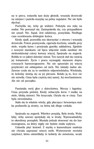 nĹ w piecu, wstawiűa tam duŇy gűoŔnik, wsunĹűa drzwiczki
na miejsce i puŔciűa muzykĹ na peűny regulator. Nic nie byűo
sűychaĺ.
    Pochyliűa siĹ, Ňeby go widzieĺ. PoűoŇyűa mu rĹkĹ na
nodze. Nie poruszyű siĹ. Zaniepokoiűa siĹ, czy przypadkiem
nie umarű. Nie. Sapaű. Jest osűabiony, pomyŔlaűa. Niedűugo
czas oczekiwania dobiegnie koºca.
    Kiedy zjadű, pozwoliűa mu skorzystaĺ z otworu i wsunĹűa
drzwiczki. Potem pozmywaűa, ogarnĹűa kuchniĹ, usiadűa przy
stole, wypiűa kawĹ i przejrzaűa gazetkĹ zakűadowâ. Zgodnie
z nowymi stawkami, od lipca wűâcznie miaűa zarabiaĺ sto
siedemdziesiât cztery korony wiĹcej. Spojrzaűa na zegarek.
Robiűa to co jakieŔ dziesiĹĺ minut. Ten nawyk staű siĹ czĹŔciâ
jej toŇsamoŔci. Ďycie i praca wymagaűy starannie dopra-
cowanych harmonogramów. Nic nie sprawiaűo jej wiĹcej
przykroŔci niŇ odstĹpstwo od nich. Nie istniaűy Ňadne ale.
Zawsze czuűa siĹ za to osobiŔcie odpowiedzialna. Wiedziaűa,
Ňe koledzy Ŕmiejâ siĹ za jej plecami. Bolaűo jâ to, lecz nic
nie mówiűa. Cisza byűa czĹŔciâ niej samej. Jej mechanizmem.
Ale nie od poczâtku.

    PamiĹtaűa swój gűos z dzieciºstwa. Mocny i űagodny.
Cisza przyszűa póÎniej. Kiedy zobaczyűa krew. I matkĹ na
stole, bliskâ Ŕmierci. Nie krzyczaűa. Ukryűa siĹ w ciszy. Tam
byűa niewidzialna.
    Staűo siĹ to wűaŔnie wtedy, gdy pűaczâca i krwawiâca mat-
ka pozbawiűa jâ siostry, na którâ tak dűugo czekaűa.

   Spojrzaűa na zegarek. Wkrótce przyjdâ. Byűa Ŕroda. Wola-
űaby, Ňeby zawsze spotykaűy siĹ w Ŕrody. Wprowadzaűoby
to okreŔlony porzâdek. Musiaűa jednak stosowaĺ siĹ do har-
monogramu, na który nigdy nie bĹdzie miaűa wpűywu.
   Ustawiűa piĹĺ krzeseű. Z myŔlâ o kameralnym nastroju
nie chciaűa zapraszaĺ wiĹcej osób. Wytworzenie swoistej
zaŇyűoŔci, która oŔmieliűaby te kobiety do mówienia, wcale

                              53
 