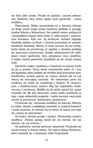 nie byűo takie proste. Weszűa do sypialni i zaczĹűa zdejmo-
waĺ sűuŇbowy strój. Jedna zdjĹta czĹŔĺ garderoby — jedna
modlitwa.
    Wspominaűa. Matka opowiedziaűa jej o Antoniu, którego
na dűugo przed drugâ wojnâ Ŕwiatowâ spotkaűa w pociâgu
miĹdzy Kiloniâ a Monachium. Nie znaleÎli miejsc siedzâcych
i przypadkiem stanĹli obok siebie w zatűoczonym i zadymio-
nym korytarzu. Byűa noc. Za brudnymi szybami migotaűy
Ŕwiateűka statków na Renie. I Antonio powiedziaű, Ňe zostanie
katolickim ksiĹdzem. Mówiű, Ňe msza zaczyna siĹ juŇ wtedy,
kiedy ksiĹŇa siĹ przebierajâ, Ňe zgodnie z rytuaűem poddajâ
siĹ procesowi oczyszczenia. KaŇdej zdejmowanej lub wkűa-
danej czĹŔci garderoby byűa przypisana inna modlitwa.
Z kaŇdâ czĹŔciâ garderoby przybliŇali siĹ do swojej ŔwiĹtej
misji.
    OpowieŔĺ matki o spotkaniu z Antoniem na zawsze wryűa
jej siĹ w pamiĹĺ. Teraz, kiedy uzmysűowiűa sobie, Ňe i ona
jest kapűankâ, która podjĹűa siĹ wielkiej misji krzewienia spra-
wiedliwoŔci, zaczĹűa patrzeĺ na zmianĹ ubrania jak na coŔ
wiĹcej niŇ zwyczajnâ czynnoŔĺ. Ale odmawiane przez niâ
modlitwy nie miaűy nic wspólnego z Bogiem. W chaotycz-
nym i niedorzecznym Ŕwiecie Bóg byű najbardziej niedo-
rzeczny. I nieobecny. Modliűa siĹ do siebie sprzed lat, zanim
wszystko siĹ dla niej skoºczyűo, zanim matka pozbawiűa jâ
tego, czego najbardziej pragnĹűa, i zanim ponurzy mĹŇczyÎni
zaczĹli jâ przeszywaĺ Ňmijowatym spojrzeniem.
    Przebieraűa siĹ i kierowaűa modlitwy do dziecka. WűoŇyűa
na siebie ubranie z miĹkkiego materiaűu w ciepűych kolorach
i miaűa wraŇenie, Ňe zmienia siĹ jej skóra, Ňe nawet ona staje
siĹ czĹŔciâ jej dzieciºstwa.
    Na koºcu wűoŇyűa perukĹ i okulary. Wybrzmiaűa ostatnia
modlitwa: ,,Patataj, patataj, konik nie ma imienia, nie ma
imienia, nie ma imienia...”
    Na podwórze wjechaű pierwszy samochód. Przyjrzaűa siĹ
swojej twarzy w duŇym lustrze. Nie byűa to Śpiâca Królewna,
która obudziűa siĹ z koszmaru, tylko Kopciuszek.

                               54
 