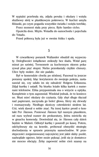W sypialni przebraűa siĹ, zdjĹűa perukĹ i okulary i wziĹűa
sűuŇbowy strój w plastikowym pokrowcu. W kuchni umyűa
filiŇanki, po czym pogasiűa wszystkie Ŕwiatűa i wziĹűa torebkĹ.
     Przez moment staűa przy piecu. Byűo bardzo cicho.
     OpuŔciűa dom. MŇyűo. Wsiadűa do samochodu i pojechaűa
do Ystadu.
     Przed póűnocâ byűa juŇ w swoim űóŇku i spaűa.



                              5
    W czwartkowy poranek Wallander obudziű siĹ wypoczĹ-
ty. DolegliwoŔci Ňoűâdkowe zniknĹűy bez Ŕladu. Wstaű parĹ
minut po szóstej. Termometr za kuchennym oknem poka-
zywaű plus piĹĺ stopni. Niebo przesűaniaűy ciĹŇkie chmury.
Ulice byűy mokre. Ale nie padaűo.
    Byű w komendzie chwilĹ po siódmej. Panowaű tu jeszcze
poranny spokój. Idâc korytarzem do swojego pokoju, zasta-
nawiaű siĹ, czy udaűo im siĹ odnaleÎĺ Holgera Erikssona.
Zdjâű kurtkĹ i usiadű. Na biurku leŇaűo kilka kartek z nume-
rami telefonów. Ebba przypominaűa mu o wizycie u optyka.
Kompletnie o tym zapomniaű. Wiedziaű jednak, Ňe to koniecz-
ne. Musi mieĺ okulary do czytania. Gdy zbyt dűugo ŔlĹczaű
nad papierami, zaczynaűa go boleĺ gűowa, litery siĹ zlewaűy
i rozmazywaűy. Niedűugo skoºczy czterdzieŔci siedem lat.
CóŇ, wiek dawaű o sobie znaĺ. Na innej kartce prosiű o kon-
takt Per Åkeson. PoniewaŇ Åkeson byű rannym ptaszkiem,
od razu wybraű numer do prokuratury, która mieŔciűa siĹ
w gmachu komendy. Dowiedziaű siĹ, Ňe Åkeson caűy dzieº
bĹdzie w Malmö. OdűoŇyű kartkĹ i poszedű po kawĹ. Potem,
odchyliwszy siĹ na krzeŔle, próbowaű obmyŔliĺ strategiĹ
dochodzenia w sprawie przemytu samochodów. W prze-
stĹpczoŔci zorganizowanej najczĹŔciej jest jakiŔ sűaby punkt,
nadwâtlaűe ogniwo, które moŇe pĹknâĺ, jeŔli siĹ je dostatecz-
nie mocno obciâŇy. Ďeby zapewniĺ sobie cieº szansy na

                              56
 