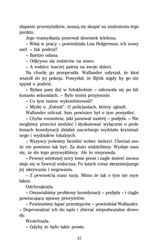 zűapanie przemytników, muszâ siĹ skupiĺ na znalezieniu tego
punktu.
    Jego rozmyŔlania przerwaű dzwonek telefonu.
    — Witaj w pracy — powiedziaűa Lisa Holgersson, ich nowy
szef. — Jak podróŇ?
    — Bardzo udana.
    — Odkrywa siĹ rodziców na nowo.
    — A rodzice inaczej patrzâ na swoje dzieci.
    Na chwilĹ go przeprosiűa. Wallander usűyszaű, Ňe ktoŔ
wszedű do jej pokoju. PomyŔlaű, Ňe Björk nigdy by go nie
spytaű o podróŇ.
    — Byűam parĹ dni w Sztokholmie — odezwaűa siĹ po kil-
kunastu sekundach. — Byűo mniej przyjemnie.
    — Co tym razem wykombinowali?
    — MyŔlĹ o ,,Estonii”. O policjantach, którzy zginĹli.
    Wallander milczaű. Sam powinien byű o tym pomyŔleĺ.
    — Chyba rozumiesz, jaki panowaű nastrój — podjĹűa. — Nie
mogliŔmy przecieŇ siedzieĺ i dyskutowaĺ wyűâcznie o prob-
lemach koordynacji dziaűaº naczelnego wydziaűu kryminal-
nego i wydziaűów lokalnych.
    — Wszyscy jesteŔmy bezsilni wobec Ŕmierci. ChociaŇ mo-
Ňe nie powinno tak byĺ. Za duŇo widzieliŔmy. Wydaje nam
siĹ, Ňe do tego przywykliŔmy. Ale to nieprawda.
    — Pewnej wietrznej nocy tonie prom i nagle Ŕmierĺ znowu
staje siĹ w Szwecji widoczna. Po latach coraz skrzĹtniejszego
jej ukrywania i negowania.
    — Z pewnoŔciâ masz racjĹ. Mimo Ňe tak o tym nie myŔ-
laűem.
    OdchrzâknĹűa.
    — OmawialiŔmy problemy koordynacji — podjĹűa — i ciâgle
powracajâcâ sprawĹ priorytetów.
    — PowinniŔmy űapaĺ przestĹpców — powiedziaű Wallander.
— Doprowadzaĺ ich do sâdu i zbieraĺ niepodwaŇalne dowo-
dy.
    WestchnĹűa.
    — Gdyby to byűo takie proste.

                             57
 