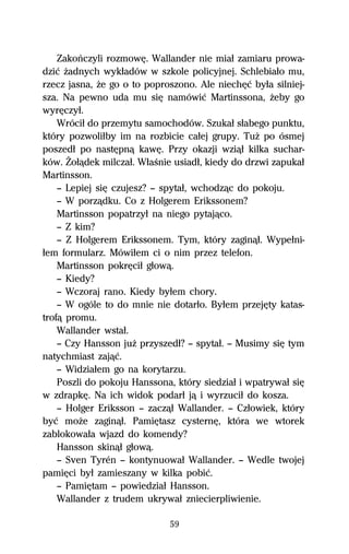 Zakoºczyli rozmowĹ. Wallander nie miaű zamiaru prowa-
dziĺ Ňadnych wykűadów w szkole policyjnej. Schlebiaűo mu,
rzecz jasna, Ňe go o to poproszono. Ale niechĹĺ byűa silniej-
sza. Na pewno uda mu siĹ namówiĺ Martinssona, Ňeby go
wyrĹczyű.
    Wróciű do przemytu samochodów. Szukaű sűabego punktu,
który pozwoliűby im na rozbicie caűej grupy. TuŇ po ósmej
poszedű po nastĹpnâ kawĹ. Przy okazji wziâű kilka suchar-
ków. Ďoűâdek milczaű. WűaŔnie usiadű, kiedy do drzwi zapukaű
Martinsson.
    — Lepiej siĹ czujesz? — spytaű, wchodzâc do pokoju.
    — W porzâdku. Co z Holgerem Erikssonem?
    Martinsson popatrzyű na niego pytajâco.
    — Z kim?
    — Z Holgerem Erikssonem. Tym, który zaginâű. Wypeűni-
űem formularz. Mówiűem ci o nim przez telefon.
    Martinsson pokrĹciű gűowâ.
    — Kiedy?
    — Wczoraj rano. Kiedy byűem chory.
    — W ogóle to do mnie nie dotarűo. Byűem przejĹty katas-
trofâ promu.
    Wallander wstaű.
    — Czy Hansson juŇ przyszedű? — spytaű. — Musimy siĹ tym
natychmiast zajâĺ.
    — Widziaűem go na korytarzu.
    Poszli do pokoju Hanssona, który siedziaű i wpatrywaű siĹ
w zdrapkĹ. Na ich widok podarű jâ i wyrzuciű do kosza.
    — Holger Eriksson — zaczâű Wallander. — Czűowiek, który
byĺ moŇe zaginâű. PamiĹtasz cysternĹ, która we wtorek
zablokowaűa wjazd do komendy?
    Hansson skinâű gűowâ.
    — Sven Tyrén — kontynuowaű Wallander. — Wedle twojej
pamiĹci byű zamieszany w kilka pobiĺ.
    — PamiĹtam — powiedziaű Hansson.
    Wallander z trudem ukrywaű zniecierpliwienie.

                             59
 