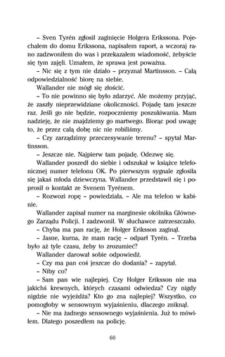 — Sven Tyrén zgűosiű zaginiĹcie Holgera Erikssona. Poje-
chaűem do domu Erikssona, napisaűem raport, a wczoraj ra-
no zadzwoniűem do was i przekazaűem wiadomoŔĺ, ŇebyŔcie
siĹ tym zajĹli. Uznaűem, Ňe sprawa jest powaŇna.
    — Nic siĹ z tym nie dziaűo — przyznaű Martinsson. — Caűâ
odpowiedzialnoŔĺ biorĹ na siebie.
    Wallander nie mógű siĹ zűoŔciĺ.
    — To nie powinno siĹ byűo zdarzyĺ. Ale moŇemy przyjâĺ,
Ňe zaszűy nieprzewidziane okolicznoŔci. PojadĹ tam jeszcze
raz. JeŔli go nie bĹdzie, rozpoczniemy poszukiwania. Mam
nadziejĹ, Ňe nie znajdziemy go martwego. Biorâc pod uwagĹ
to, Ňe przez caűâ dobĹ nic nie robiliŔmy.
    — Czy zarzâdzimy przeczesywanie terenu? — spytaű Mar-
tinsson.
    — Jeszcze nie. Najpierw tam pojadĹ. OdezwĹ siĹ.
    Wallander poszedű do siebie i odszukaű w ksiâŇce telefo-
nicznej numer telefonu OK. Po pierwszym sygnale zgűosiűa
siĹ jakaŔ műoda dziewczyna. Wallander przedstawiű siĹ i po-
prosiű o kontakt ze Svenem Tyrénem.
    — Rozwozi ropĹ — powiedziaűa. — Ale ma telefon w kabi-
nie.
    Wallander zapisaű numer na marginesie okólnika Gűówne-
go Zarzâdu Policji. I zadzwoniű. W sűuchawce zatrzeszczaűo.
    — Chyba ma pan racjĹ, Ňe Holger Eriksson zaginâű.
    — Jasne, kurna, Ňe mam racjĹ — odparű Tyrén. — Trzeba
byűo aŇ tyle czasu, Ňeby to zrozumieĺ?
    Wallander darowaű sobie odpowiedÎ.
    — Czy ma pan coŔ jeszcze do dodania? — zapytaű.
    — Niby co?
    — Sam pan wie najlepiej. Czy Holger Eriksson nie ma
jakichŔ krewnych, których czasami odwiedza? Czy nigdy
nigdzie nie wyjeŇdŇa? Kto go zna najlepiej? Wszystko, co
pomogűoby w sensownym wyjaŔnieniu, dlaczego zniknâű.
    — Nie ma Ňadnego sensownego wyjaŔnienia. JuŇ to mówi-
űem. Dlatego poszedűem na policjĹ.

                             60
 