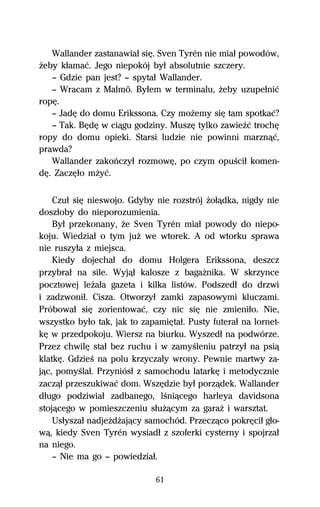 Wallander zastanawiaű siĹ. Sven Tyrén nie miaű powodów,
Ňeby kűamaĺ. Jego niepokój byű absolutnie szczery.
   — Gdzie pan jest? — spytaű Wallander.
   — Wracam z Malmö. Byűem w terminalu, Ňeby uzupeűniĺ
ropĹ.
   — JadĹ do domu Erikssona. Czy moŇemy siĹ tam spotkaĺ?
   — Tak. BĹdĹ w ciâgu godziny. MuszĹ tylko zawieÎĺ trochĹ
ropy do domu opieki. Starsi ludzie nie powinni marznâĺ,
prawda?
   Wallander zakoºczyű rozmowĹ, po czym opuŔciű komen-
dĹ. ZaczĹűo mŇyĺ.

    Czuű siĹ nieswojo. Gdyby nie rozstrój Ňoűâdka, nigdy nie
doszűoby do nieporozumienia.
    Byű przekonany, Ňe Sven Tyrén miaű powody do niepo-
koju. Wiedziaű o tym juŇ we wtorek. A od wtorku sprawa
nie ruszyűa z miejsca.
    Kiedy dojechaű do domu Holgera Erikssona, deszcz
przybraű na sile. Wyjâű kalosze z bagaŇnika. W skrzynce
pocztowej leŇaűa gazeta i kilka listów. Podszedű do drzwi
i zadzwoniű. Cisza. Otworzyű zamki zapasowymi kluczami.
Próbowaű siĹ zorientowaĺ, czy nic siĹ nie zmieniűo. Nie,
wszystko byűo tak, jak to zapamiĹtaű. Pusty futeraű na lornet-
kĹ w przedpokoju. Wiersz na biurku. Wyszedű na podwórze.
Przez chwilĹ staű bez ruchu i w zamyŔleniu patrzyű na psiâ
klatkĹ. GdzieŔ na polu krzyczaűy wrony. Pewnie martwy za-
jâc, pomyŔlaű. Przyniósű z samochodu latarkĹ i metodycznie
zaczâű przeszukiwaĺ dom. WszĹdzie byű porzâdek. Wallander
dűugo podziwiaű zadbanego, lŔniâcego harleya davidsona
stojâcego w pomieszczeniu sűuŇâcym za garaŇ i warsztat.
    Usűyszaű nadjeŇdŇajâcy samochód. Przeczâco pokrĹciű gűo-
wâ, kiedy Sven Tyrén wysiadű z szoferki cysterny i spojrzaű
na niego.
    — Nie ma go — powiedziaű.

                              61
 