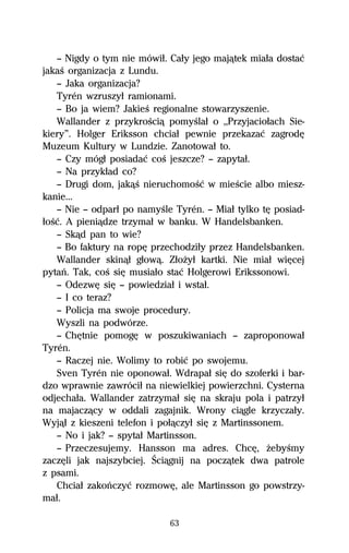 — Nigdy o tym nie mówiű. Caűy jego majâtek miaűa dostaĺ
jakaŔ organizacja z Lundu.
   — Jaka organizacja?
   Tyrén wzruszyű ramionami.
   — Bo ja wiem? JakieŔ regionalne stowarzyszenie.
   Wallander z przykroŔciâ pomyŔlaű o ,,Przyjacioűach Sie-
kiery”. Holger Eriksson chciaű pewnie przekazaĺ zagrodĹ
Muzeum Kultury w Lundzie. Zanotowaű to.
   — Czy mógű posiadaĺ coŔ jeszcze? — zapytaű.
   — Na przykűad co?
   — Drugi dom, jakâŔ nieruchomoŔĺ w mieŔcie albo miesz-
kanie...
   — Nie — odparű po namyŔle Tyrén. — Miaű tylko tĹ posiad-
űoŔĺ. A pieniâdze trzymaű w banku. W Handelsbanken.
   — Skâd pan to wie?
   — Bo faktury na ropĹ przechodziűy przez Handelsbanken.
   Wallander skinâű gűowâ. ZűoŇyű kartki. Nie miaű wiĹcej
pytaº. Tak, coŔ siĹ musiaűo staĺ Holgerowi Erikssonowi.
   — OdezwĹ siĹ — powiedziaű i wstaű.
   — I co teraz?
   — Policja ma swoje procedury.
   Wyszli na podwórze.
   — ChĹtnie pomogĹ w poszukiwaniach — zaproponowaű
Tyrén.
   — Raczej nie. Wolimy to robiĺ po swojemu.
   Sven Tyrén nie oponowaű. Wdrapaű siĹ do szoferki i bar-
dzo wprawnie zawróciű na niewielkiej powierzchni. Cysterna
odjechaűa. Wallander zatrzymaű siĹ na skraju pola i patrzyű
na majaczâcy w oddali zagajnik. Wrony ciâgle krzyczaűy.
Wyjâű z kieszeni telefon i poűâczyű siĹ z Martinssonem.
   — No i jak? — spytaű Martinsson.
   — Przeczesujemy. Hansson ma adres. ChcĹ, ŇebyŔmy
zaczĹli jak najszybciej. Ściâgnij na poczâtek dwa patrole
z psami.
   Chciaű zakoºczyĺ rozmowĹ, ale Martinsson go powstrzy-
maű.

                            63
 