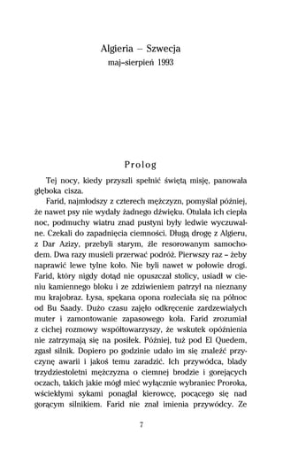 Algieria — Szwecja
                     maj—sierpieº 1993




                         Prolog
    Tej nocy, kiedy przyszli speűniĺ ŔwiĹtâ misjĹ, panowaűa
gűĹboka cisza.
    Farid, najműodszy z czterech mĹŇczyzn, pomyŔlaű póÎniej,
Ňe nawet psy nie wydaűy Ňadnego dÎwiĹku. Otulaűa ich ciepűa
noc, podmuchy wiatru znad pustyni byűy ledwie wyczuwal-
ne. Czekali do zapadniĹcia ciemnoŔci. Dűugâ drogĹ z Algieru,
z Dar Azizy, przebyli starym, Île resorowanym samocho-
dem. Dwa razy musieli przerwaĺ podróŇ. Pierwszy raz — Ňeby
naprawiĺ lewe tylne koűo. Nie byli nawet w poűowie drogi.
Farid, który nigdy dotâd nie opuszczaű stolicy, usiadű w cie-
niu kamiennego bloku i ze zdziwieniem patrzyű na nieznany
mu krajobraz. ňysa, spĹkana opona rozleciaűa siĹ na póűnoc
od Bu Saady. DuŇo czasu zajĹűo odkrĹcenie zardzewiaűych
muter i zamontowanie zapasowego koűa. Farid zrozumiaű
z cichej rozmowy wspóűtowarzyszy, Ňe wskutek opóÎnienia
nie zatrzymajâ siĹ na posiűek. PóÎniej, tuŇ pod El Quedem,
zgasű silnik. Dopiero po godzinie udaűo im siĹ znaleÎĺ przy-
czynĹ awarii i jakoŔ temu zaradziĺ. Ich przywódca, blady
trzydziestoletni mĹŇczyzna o ciemnej brodzie i gorejâcych
oczach, takich jakie mógű mieĺ wyűâcznie wybraniec Proroka,
wŔciekűymi sykami ponaglaű kierowcĹ, pocâcego siĹ nad
gorâcym silnikiem. Farid nie znaű imienia przywódcy. Ze

                              7
 