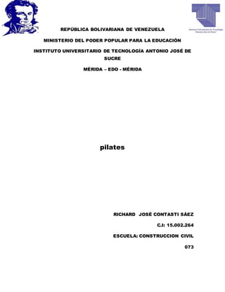 REPÚBLICA BOLIVARIANA DE VENEZUELA
MINISTERIO DEL PODER POPULAR PARA LA EDUCACIÓN
INSTITUTO UNIVERSITARIO DE TECNOLOGÍA ANTONIO JOSÉ DE
SUCRE
MÉRIDA – EDO - MÉRIDA
pilates
RICHARD JOSÉ CONTASTI SÁEZ
C.I: 15.002.264
ESCUELA: CONSTRUCCION CIVIL
073
 