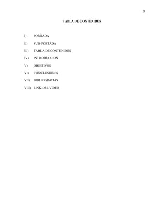 3
TABLA DE CONTENIDOS
I) PORTADA
II) SUB-PORTADA
III) TABLA DE CONTENIDOS
IV) INTRODUCCION
V) OBJETIVOS
VI) CONCLUSIONES
VII) BIBLIOGRAFIAS
VIII) LINK DEL VIDEO
 